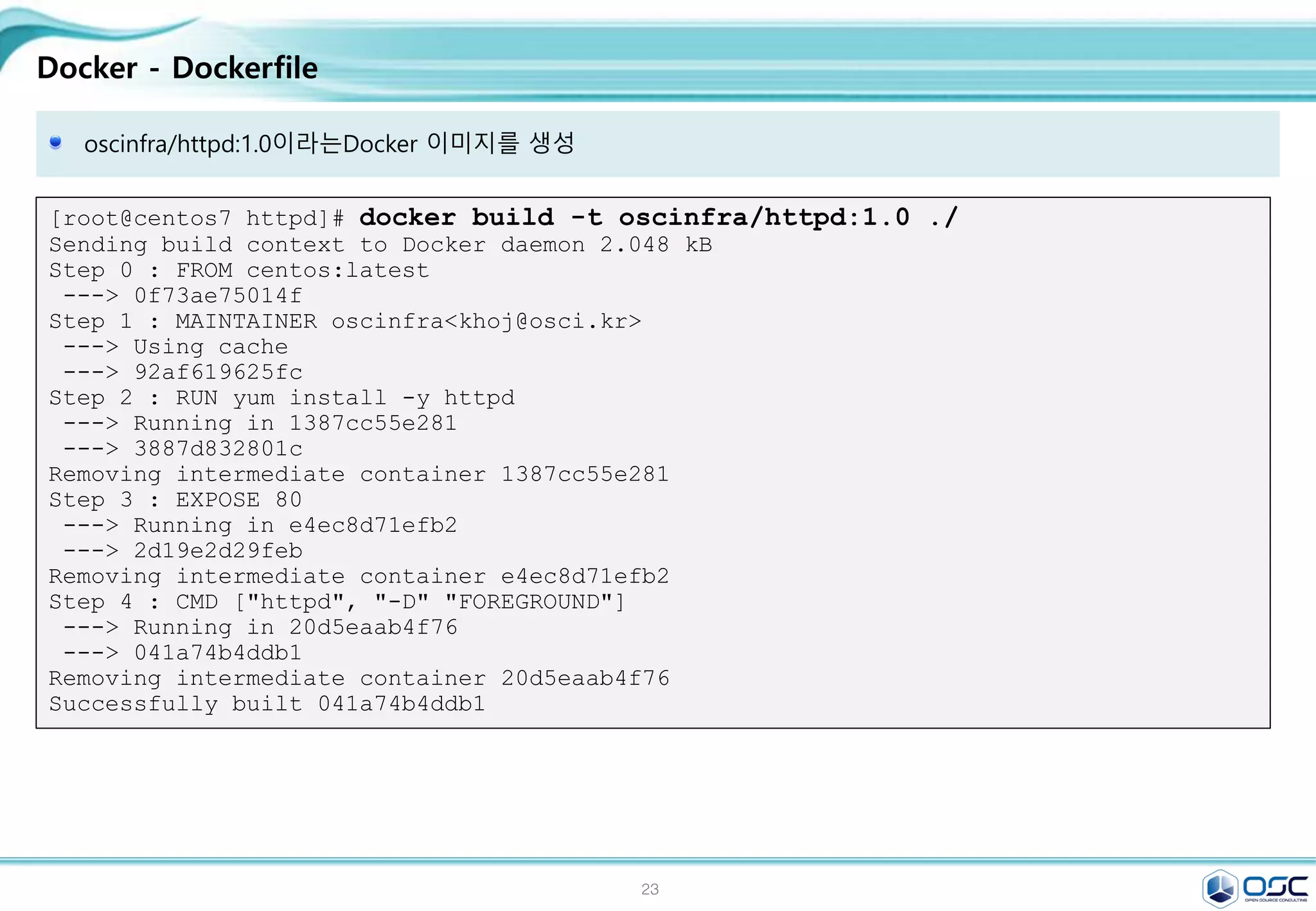 23
Docker - Dockerfile
[root@centos7 httpd]# docker build -t oscinfra/httpd:1.0 ./
Sending build context to Docker daemon 2.048 kB
Step 0 : FROM centos:latest
---> 0f73ae75014f
Step 1 : MAINTAINER oscinfra<khoj@osci.kr>
---> Using cache
---> 92af619625fc
Step 2 : RUN yum install -y httpd
---> Running in 1387cc55e281
---> 3887d832801c
Removing intermediate container 1387cc55e281
Step 3 : EXPOSE 80
---> Running in e4ec8d71efb2
---> 2d19e2d29feb
Removing intermediate container e4ec8d71efb2
Step 4 : CMD ["httpd", "-D" "FOREGROUND"]
---> Running in 20d5eaab4f76
---> 041a74b4ddb1
Removing intermediate container 20d5eaab4f76
Successfully built 041a74b4ddb1
oscinfra/httpd:1.0이라는Docker 이미지를 생성
 