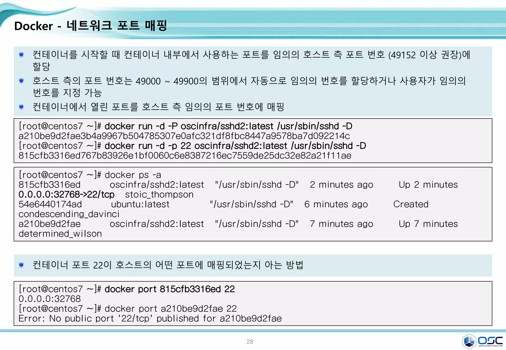 28
Docker - 네트워크 포트 매핑
컨테이너를 시작할 때 컨테이너 내부에서 사용하는 포트를 임의의 호스트 측 포트 번호 (49152 이상 권장)에
할당
호스트 측의 포트 번호는 49000 ~ 49900의 범위에서 자동으로 임의의 번호를 할당하거나 사용자가 임의의
번호를 지정 가능
컨테이너에서 열린 포트를 호스트 측 임의의 포트 번호에 매핑
[root@centos7 ~]# docker run -d -P oscinfra/sshd2:latest /usr/sbin/sshd -D
a210be9d2fae3b4a9967b504785307e0afc321df8fbc8447a9578ba7d092214c
[root@centos7 ~]# docker run -d -p 22 oscinfra/sshd2:latest /usr/sbin/sshd -D
815cfb3316ed767b83926e1bf0060c6e8387216ec7559de25dc32e82a21f11ae
[root@centos7 ~]# docker ps -a
815cfb3316ed oscinfra/sshd2:latest "/usr/sbin/sshd -D" 2 minutes ago Up 2 minutes
0.0.0.0:32768->22/tcp stoic_thompson
54e6440174ad ubuntu:latest "/usr/sbin/sshd -D" 6 minutes ago Created
condescending_davinci
a210be9d2fae oscinfra/sshd2:latest "/usr/sbin/sshd -D" 7 minutes ago Up 7 minutes
determined_wilson
컨테이너 포트 22이 호스트의 어떤 포트에 매핑되었는지 아는 방법
[root@centos7 ~]# docker port 815cfb3316ed 22
0.0.0.0:32768
[root@centos7 ~]# docker port a210be9d2fae 22
Error: No public port '22/tcp' published for a210be9d2fae
 