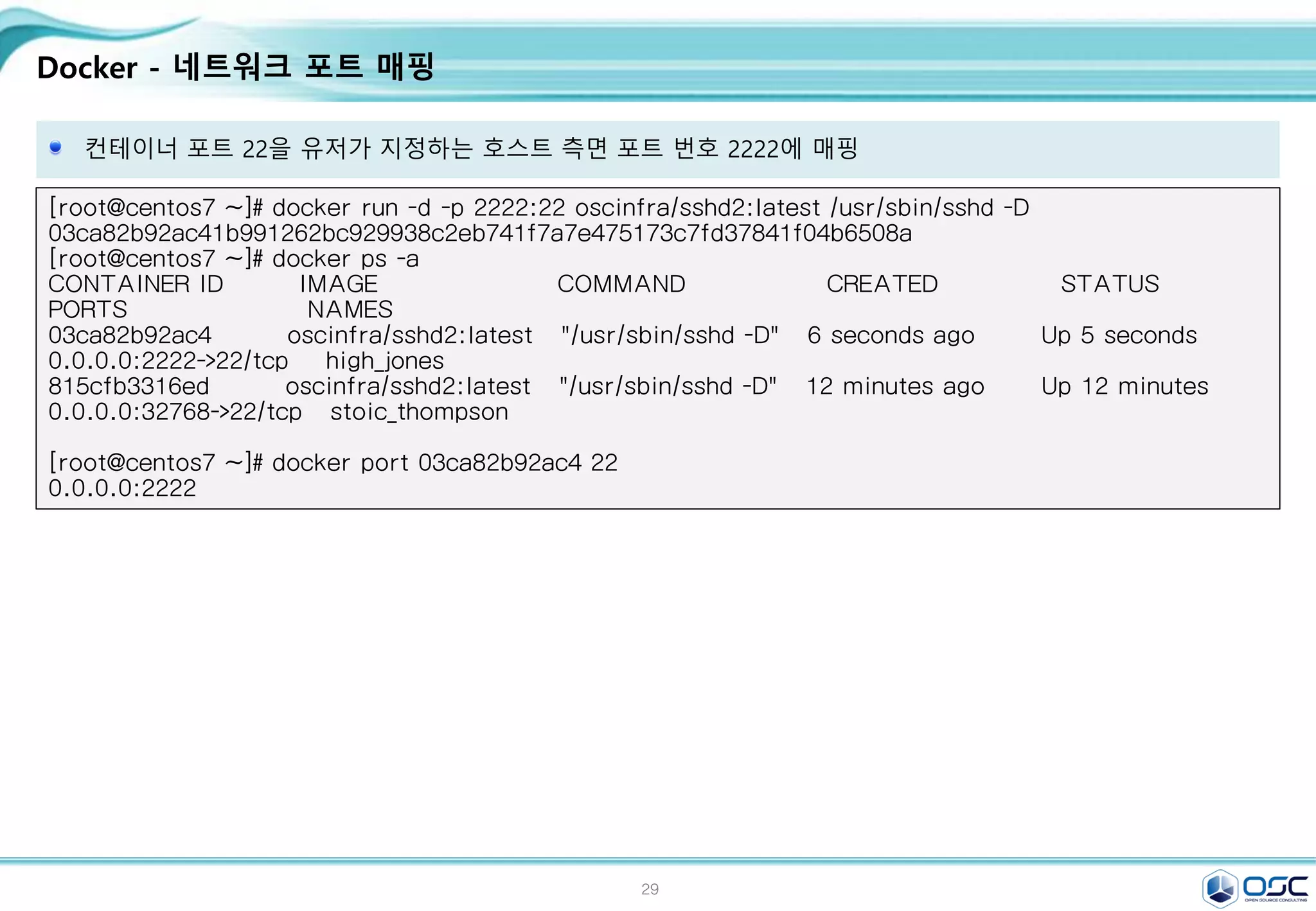 29
Docker - 네트워크 포트 매핑
컨테이너 포트 22을 유저가 지정하는 호스트 측면 포트 번호 2222에 매핑
[root@centos7 ~]# docker run -d -p 2222:22 oscinfra/sshd2:latest /usr/sbin/sshd -D
03ca82b92ac41b991262bc929938c2eb741f7a7e475173c7fd37841f04b6508a
[root@centos7 ~]# docker ps -a
CONTAINER ID IMAGE COMMAND CREATED STATUS
PORTS NAMES
03ca82b92ac4 oscinfra/sshd2:latest "/usr/sbin/sshd -D" 6 seconds ago Up 5 seconds
0.0.0.0:2222->22/tcp high_jones
815cfb3316ed oscinfra/sshd2:latest "/usr/sbin/sshd -D" 12 minutes ago Up 12 minutes
0.0.0.0:32768->22/tcp stoic_thompson
[root@centos7 ~]# docker port 03ca82b92ac4 22
0.0.0.0:2222
 