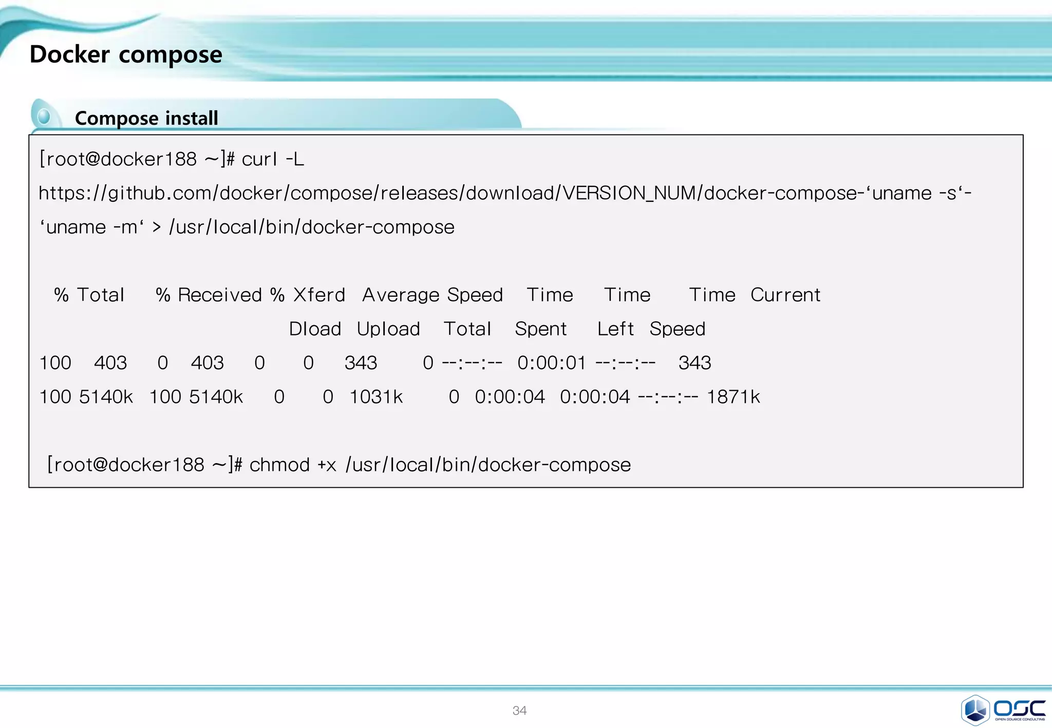 34
Docker compose
Compose install
[root@docker188 ~]# curl -L
https://github.com/docker/compose/releases/download/VERSION_NUM/docker-compose-`uname -s`-
`uname -m` > /usr/local/bin/docker-compose
% Total % Received % Xferd Average Speed Time Time Time Current
Dload Upload Total Spent Left Speed
100 403 0 403 0 0 343 0 --:--:-- 0:00:01 --:--:-- 343
100 5140k 100 5140k 0 0 1031k 0 0:00:04 0:00:04 --:--:-- 1871k
[root@docker188 ~]# chmod +x /usr/local/bin/docker-compose
 