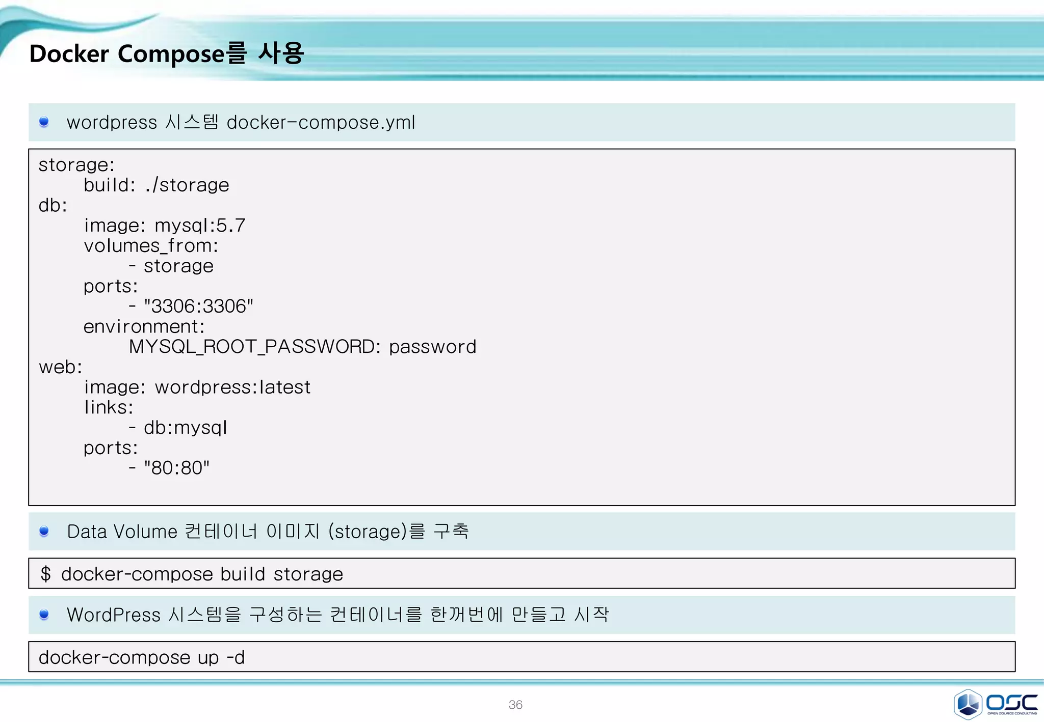36
Docker Compose를 사용
wordpress 시스템 docker-compose.yml
storage:
build: ./storage
db:
image: mysql:5.7
volumes_from:
- storage
ports:
- "3306:3306"
environment:
MYSQL_ROOT_PASSWORD: password
web:
image: wordpress:latest
links:
- db:mysql
ports:
- "80:80"
Data Volume 컨테이너 이미지 (storage)를 구축
$ docker-compose build storage
WordPress 시스템을 구성하는 컨테이너를 한꺼번에 만들고 시작
docker-compose up -d
 