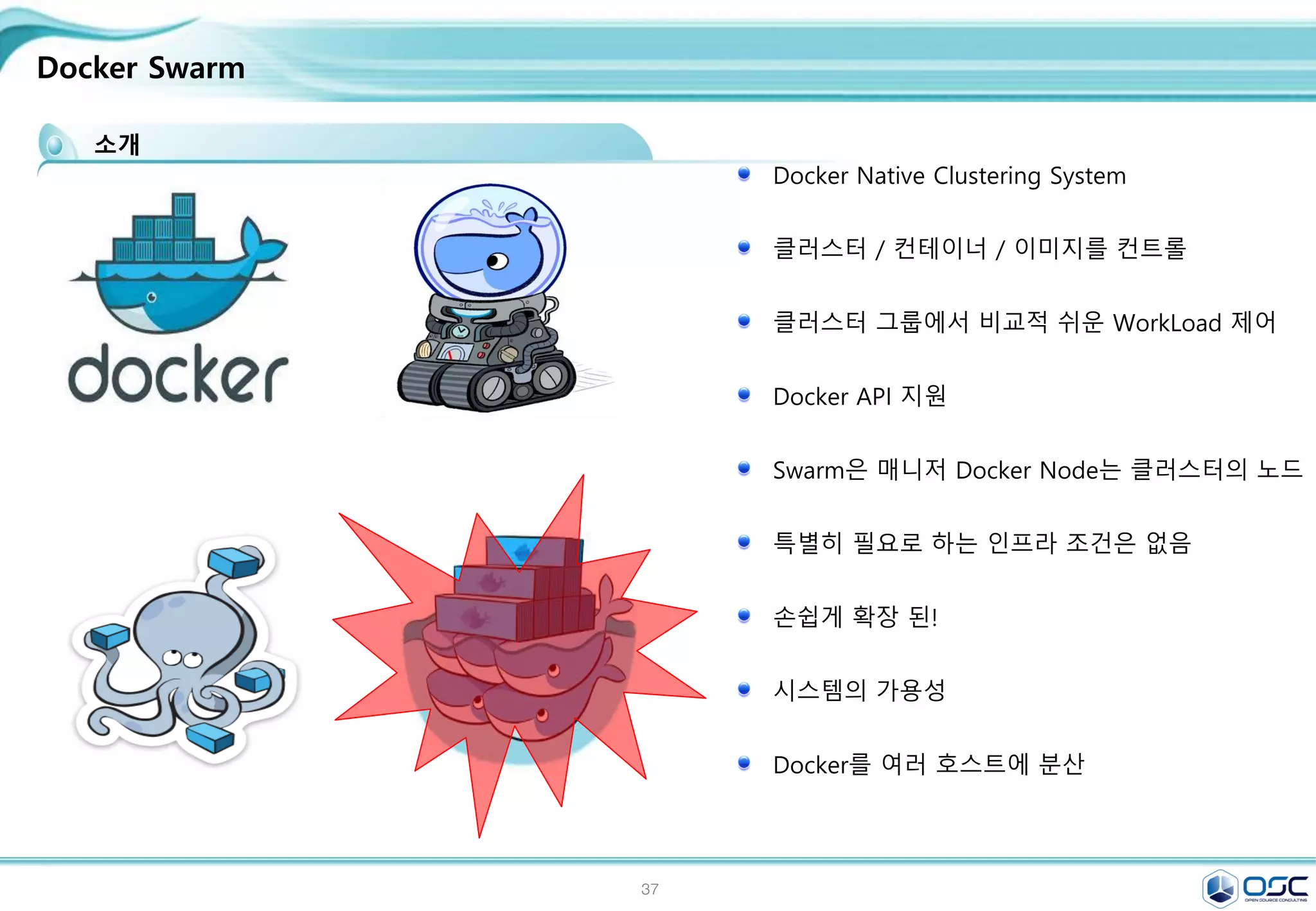 37
Docker Swarm
소개
Docker Native Clustering System
클러스터 / 컨테이너 / 이미지를 컨트롤
클러스터 그룹에서 비교적 쉬운 WorkLoad 제어
Docker API 지원
Swarm은 매니저 Docker Node는 클러스터의 노드
특별히 필요로 하는 인프라 조건은 없음
손쉽게 확장 된!
시스템의 가용성
Docker를 여러 호스트에 분산
 