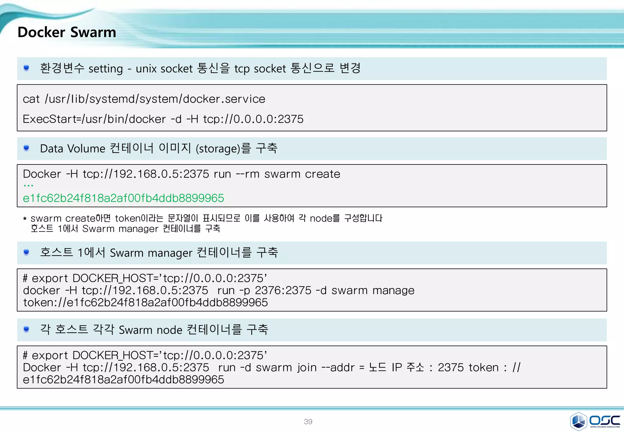 39
Docker Swarm
환경변수 setting - unix socket 통신을 tcp socket 통신으로 변경
cat /usr/lib/systemd/system/docker.service
ExecStart=/usr/bin/docker -d -H tcp://0.0.0.0:2375
Data Volume 컨테이너 이미지 (storage)를 구축
Docker -H tcp://192.168.0.5:2375 run --rm swarm create
…
e1fc62b24f818a2af00fb4ddb8899965
* swarm create하면 token이라는 문자열이 표시되므로 이를 사용하여 각 node를 구성합니다
호스트 1에서 Swarm manager 컨테이너를 구축
호스트 1에서 Swarm manager 컨테이너를 구축
# export DOCKER_HOST='tcp://0.0.0.0:2375'
docker -H tcp://192.168.0.5:2375 run -p 2376:2375 -d swarm manage
token://e1fc62b24f818a2af00fb4ddb8899965
각 호스트 각각 Swarm node 컨테이너를 구축
# export DOCKER_HOST='tcp://0.0.0.0:2375'
Docker -H tcp://192.168.0.5:2375 run -d swarm join --addr = 노드 IP 주소 : 2375 token : //
e1fc62b24f818a2af00fb4ddb8899965
 
