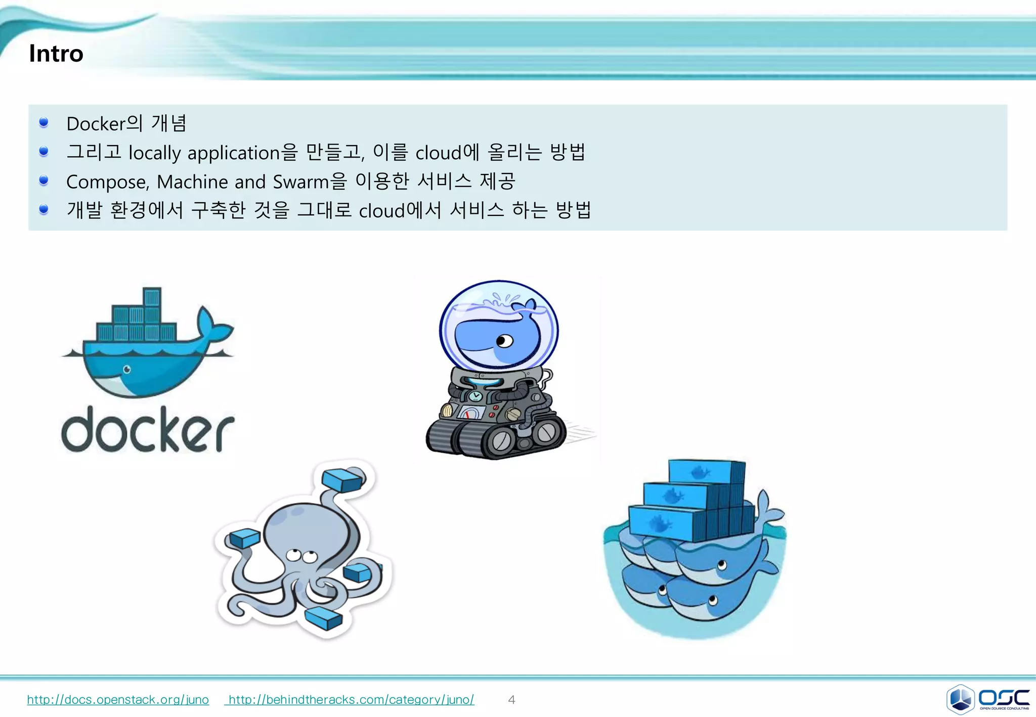 4
Intro
Docker의 개념
그리고 locally application을 만들고, 이를 cloud에 올리는 방법
Compose, Machine and Swarm을 이용한 서비스 제공
개발 환경에서 구축한 것을 그대로 cloud에서 서비스 하는 방법
http://docs.openstack.org/juno http://behindtheracks.com/category/juno/
 