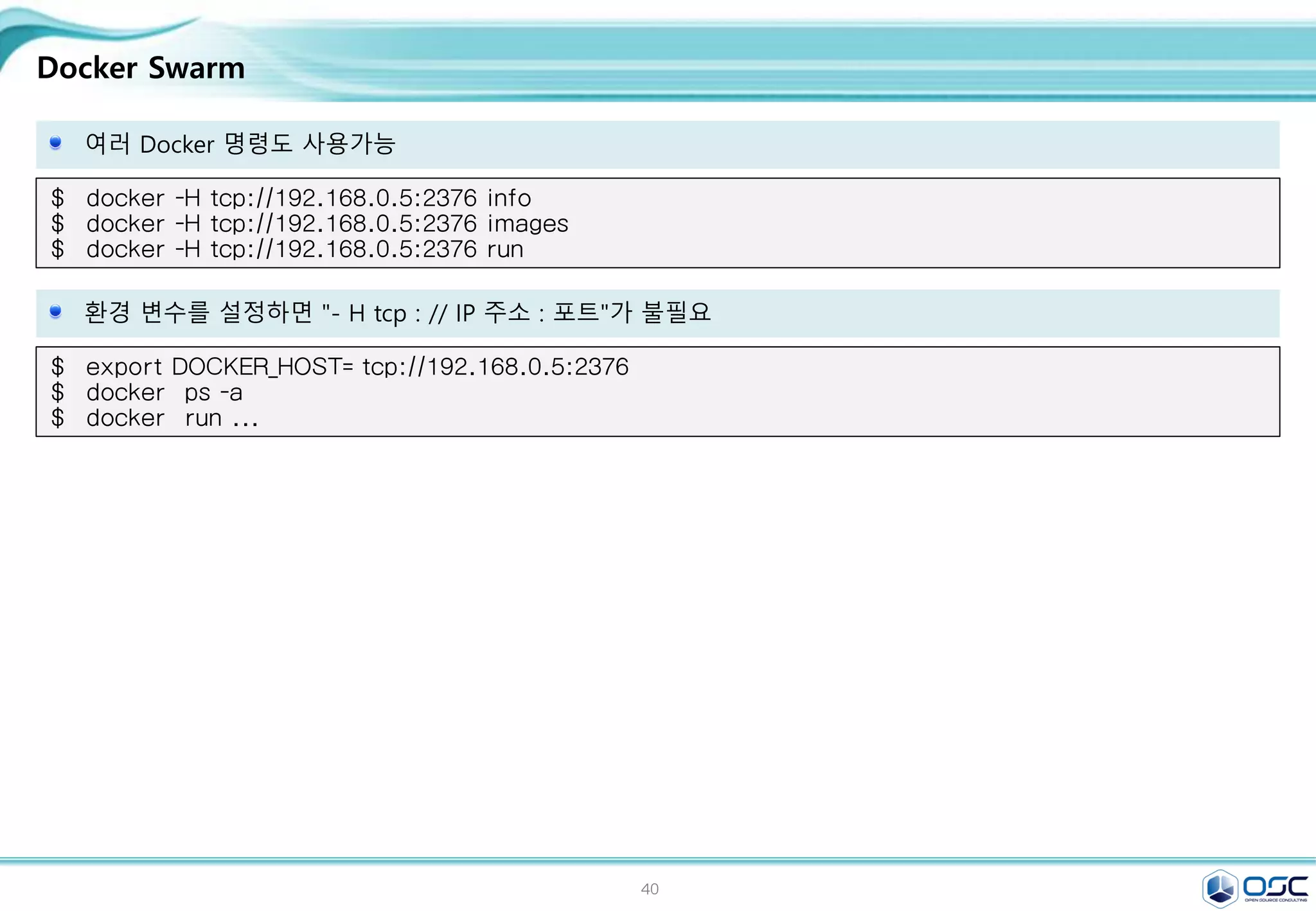 40
Docker Swarm
여러 Docker 명령도 사용가능
$ docker -H tcp://192.168.0.5:2376 info
$ docker -H tcp://192.168.0.5:2376 images
$ docker -H tcp://192.168.0.5:2376 run
환경 변수를 설정하면 "- H tcp : // IP 주소 : 포트"가 불필요
$ export DOCKER_HOST= tcp://192.168.0.5:2376
$ docker ps -a
$ docker run ...
 