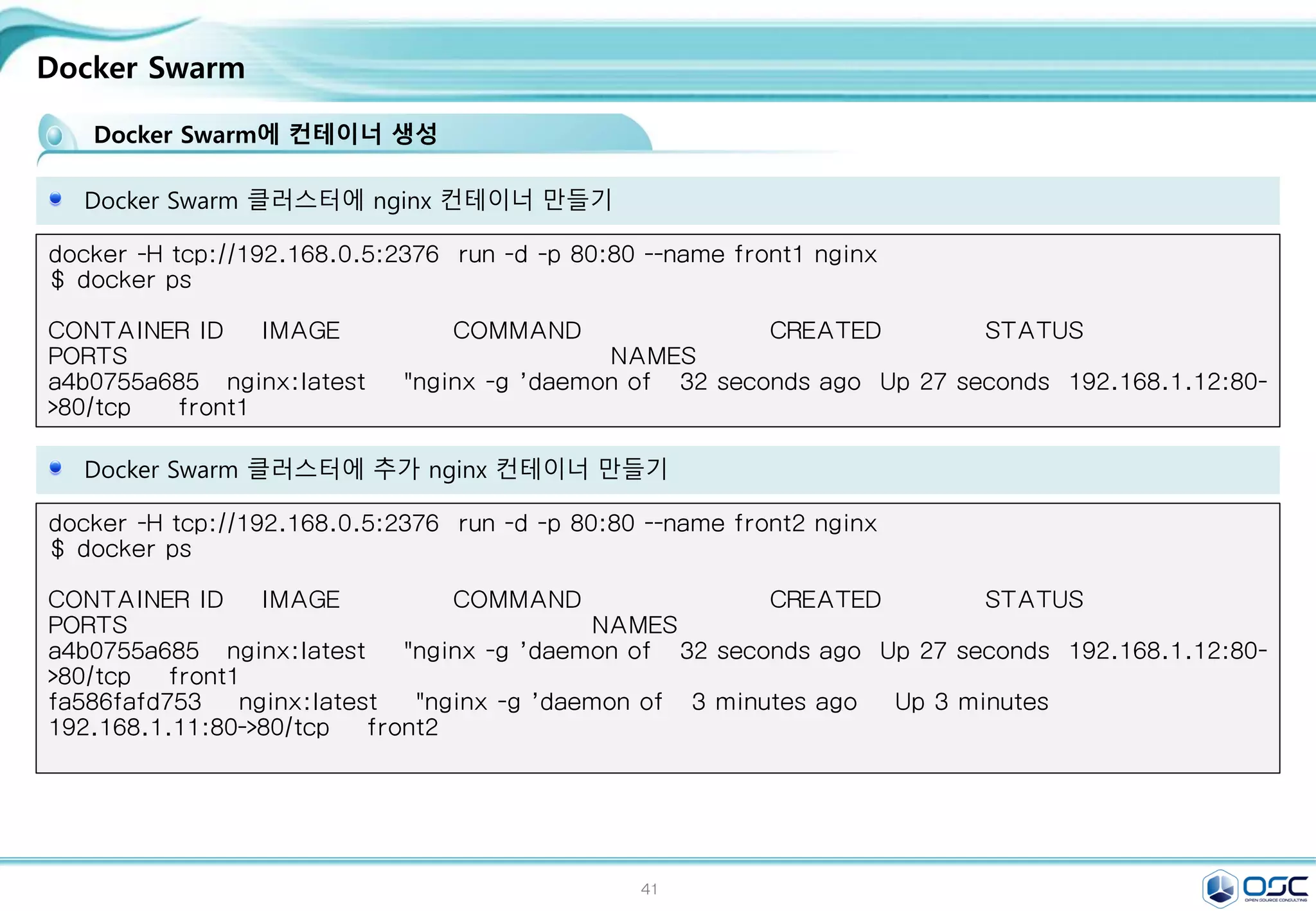 41
Docker Swarm
Docker Swarm 클러스터에 nginx 컨테이너 만들기
docker -H tcp://192.168.0.5:2376 run -d -p 80:80 --name front1 nginx
$ docker ps
CONTAINER ID IMAGE COMMAND CREATED STATUS
PORTS NAMES
a4b0755a685 nginx:latest "nginx -g 'daemon of 32 seconds ago Up 27 seconds 192.168.1.12:80-
>80/tcp front1
Docker Swarm에 컨테이너 생성
Docker Swarm 클러스터에 추가 nginx 컨테이너 만들기
docker -H tcp://192.168.0.5:2376 run -d -p 80:80 --name front2 nginx
$ docker ps
CONTAINER ID IMAGE COMMAND CREATED STATUS
PORTS NAMES
a4b0755a685 nginx:latest "nginx -g 'daemon of 32 seconds ago Up 27 seconds 192.168.1.12:80-
>80/tcp front1
fa586fafd753 nginx:latest "nginx -g 'daemon of 3 minutes ago Up 3 minutes
192.168.1.11:80->80/tcp front2
 