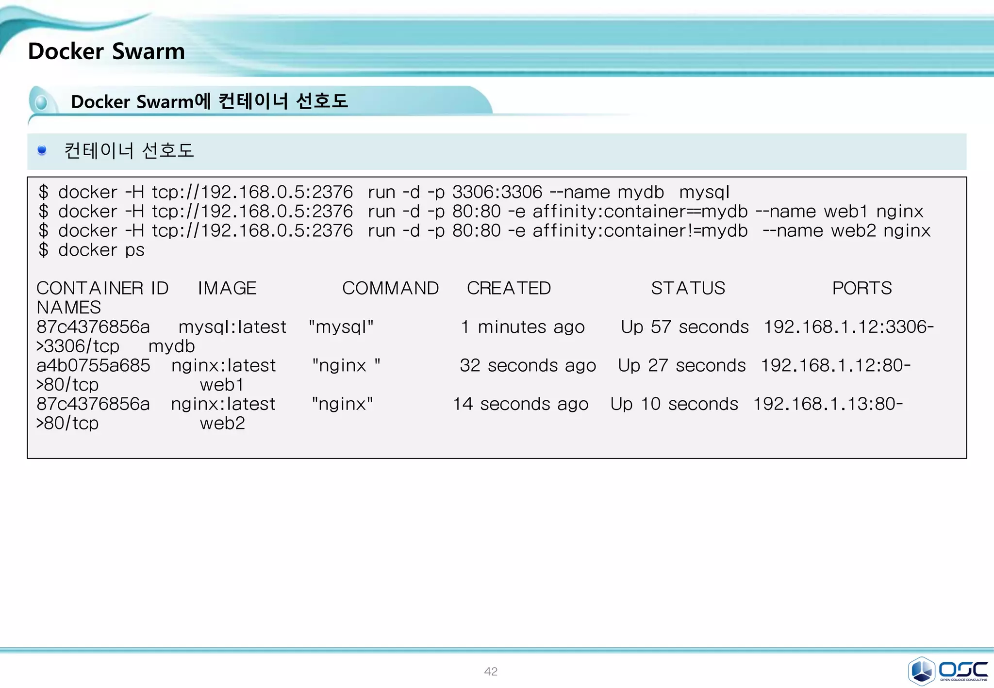 42
Docker Swarm
컨테이너 선호도
$ docker -H tcp://192.168.0.5:2376 run -d -p 3306:3306 --name mydb mysql
$ docker -H tcp://192.168.0.5:2376 run -d -p 80:80 -e affinity:container==mydb --name web1 nginx
$ docker -H tcp://192.168.0.5:2376 run -d -p 80:80 -e affinity:container!=mydb --name web2 nginx
$ docker ps
CONTAINER ID IMAGE COMMAND CREATED STATUS PORTS
NAMES
87c4376856a mysql:latest "mysql" 1 minutes ago Up 57 seconds 192.168.1.12:3306-
>3306/tcp mydb
a4b0755a685 nginx:latest "nginx " 32 seconds ago Up 27 seconds 192.168.1.12:80-
>80/tcp web1
87c4376856a nginx:latest "nginx" 14 seconds ago Up 10 seconds 192.168.1.13:80-
>80/tcp web2
Docker Swarm에 컨테이너 선호도
 
