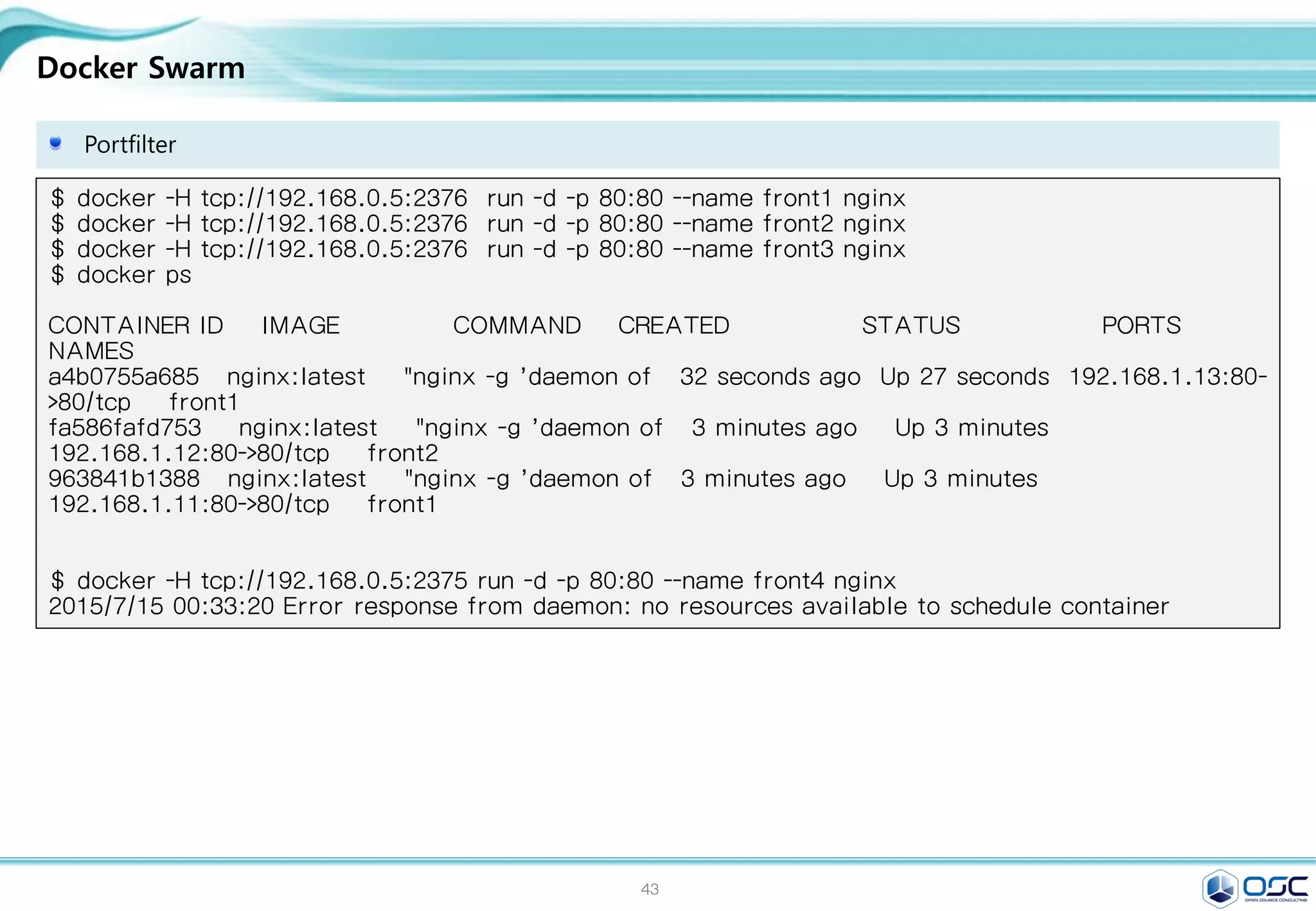 43
Docker Swarm
Portfilter
$ docker -H tcp://192.168.0.5:2376 run -d -p 80:80 --name front1 nginx
$ docker -H tcp://192.168.0.5:2376 run -d -p 80:80 --name front2 nginx
$ docker -H tcp://192.168.0.5:2376 run -d -p 80:80 --name front3 nginx
$ docker ps
CONTAINER ID IMAGE COMMAND CREATED STATUS PORTS
NAMES
a4b0755a685 nginx:latest "nginx -g 'daemon of 32 seconds ago Up 27 seconds 192.168.1.13:80-
>80/tcp front1
fa586fafd753 nginx:latest "nginx -g 'daemon of 3 minutes ago Up 3 minutes
192.168.1.12:80->80/tcp front2
963841b1388 nginx:latest "nginx -g 'daemon of 3 minutes ago Up 3 minutes
192.168.1.11:80->80/tcp front1
$ docker -H tcp://192.168.0.5:2375 run -d -p 80:80 --name front4 nginx
2015/7/15 00:33:20 Error response from daemon: no resources available to schedule container
 