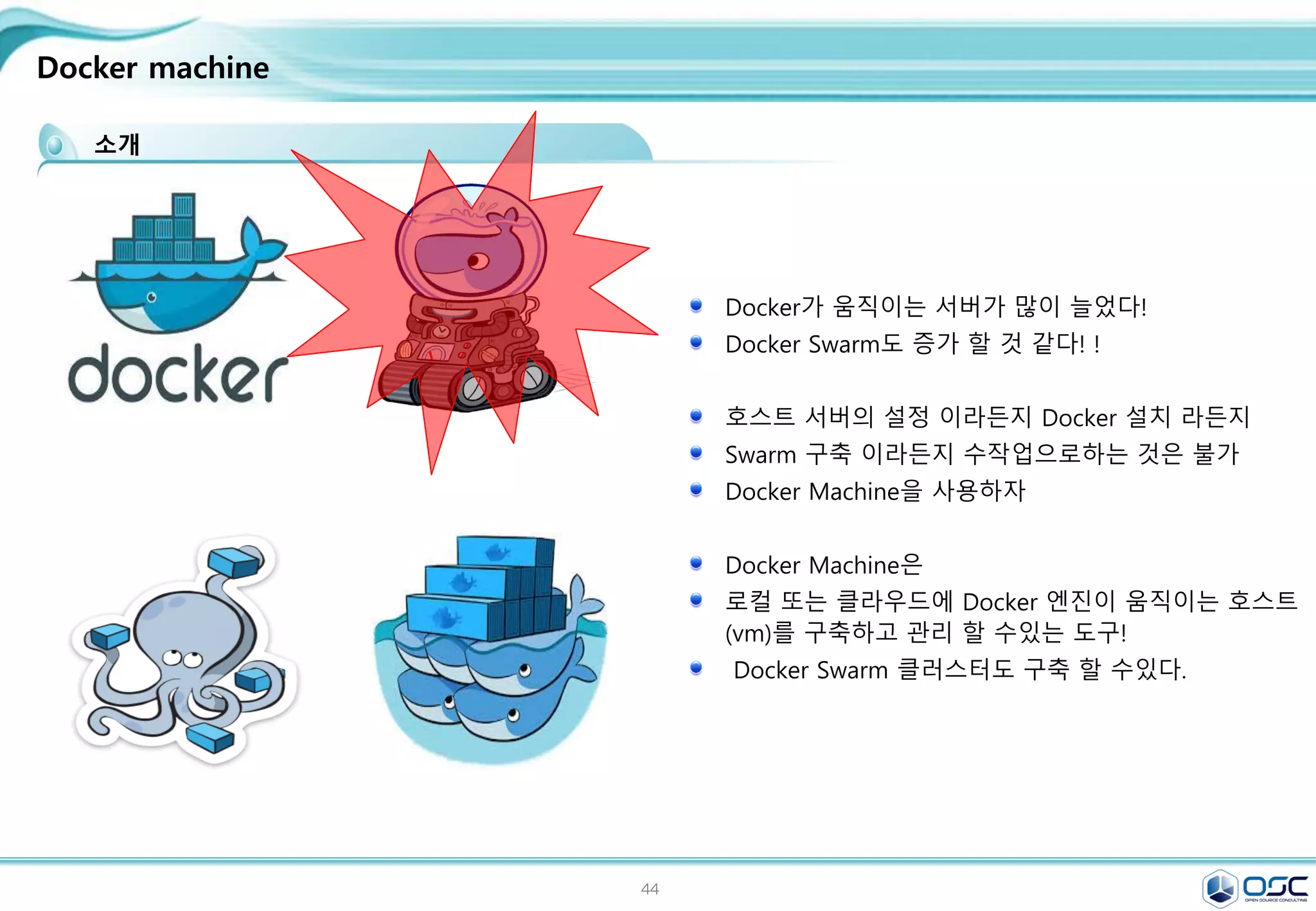 44
Docker machine
소개
Docker가 움직이는 서버가 많이 늘었다!
Docker Swarm도 증가 할 것 같다! !
호스트 서버의 설정 이라든지 Docker 설치 라든지
Swarm 구축 이라든지 수작업으로하는 것은 불가
Docker Machine을 사용하자
Docker Machine은
로컬 또는 클라우드에 Docker 엔진이 움직이는 호스트
(vm)를 구축하고 관리 할 수있는 도구!
Docker Swarm 클러스터도 구축 할 수있다.
 