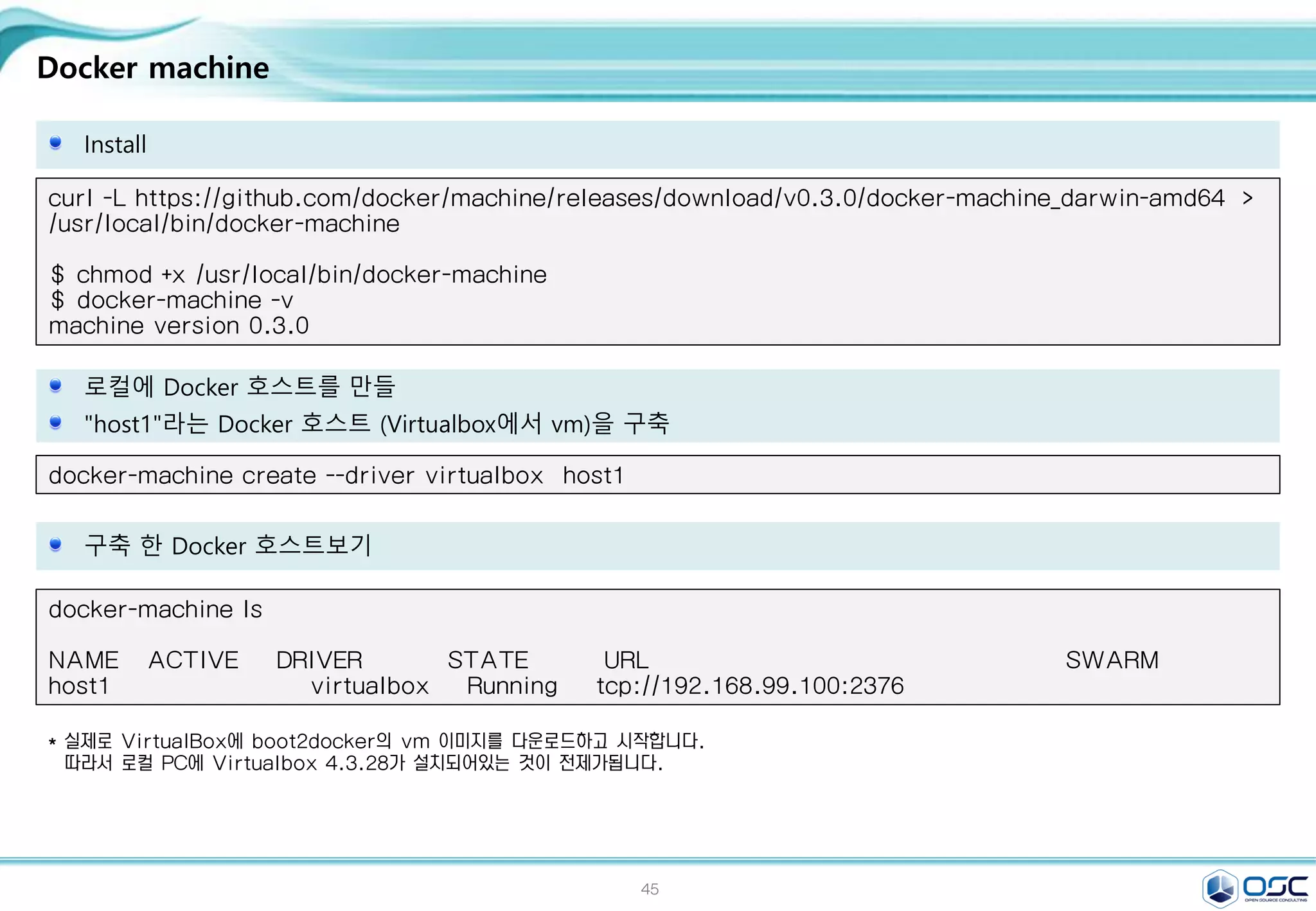 45
Docker machine
Install
curl -L https://github.com/docker/machine/releases/download/v0.3.0/docker-machine_darwin-amd64 >
/usr/local/bin/docker-machine
$ chmod +x /usr/local/bin/docker-machine
$ docker-machine -v
machine version 0.3.0
로컬에 Docker 호스트를 만들
"host1"라는 Docker 호스트 (Virtualbox에서 vm)을 구축
docker-machine create --driver virtualbox host1
구축 한 Docker 호스트보기
docker-machine ls
NAME ACTIVE DRIVER STATE URL SWARM
host1 virtualbox Running tcp://192.168.99.100:2376
* 실제로 VirtualBox에 boot2docker의 vm 이미지를 다운로드하고 시작합니다.
따라서 로컬 PC에 Virtualbox 4.3.28가 설치되어있는 것이 전제가됩니다.
 