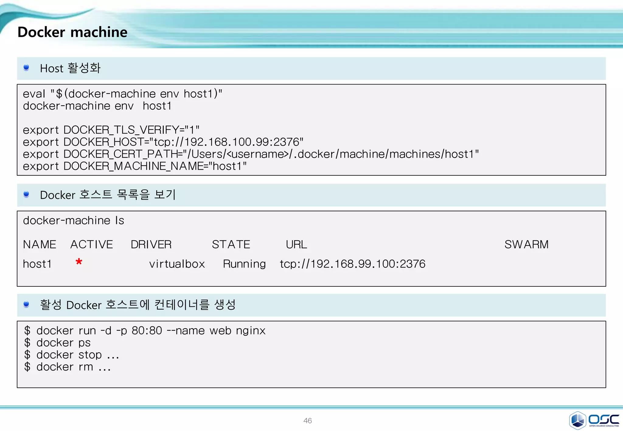46
Docker machine
Host 활성화
eval "$(docker-machine env host1)"
docker-machine env host1
export DOCKER_TLS_VERIFY="1"
export DOCKER_HOST="tcp://192.168.100.99:2376"
export DOCKER_CERT_PATH="/Users/<username>/.docker/machine/machines/host1"
export DOCKER_MACHINE_NAME="host1"
Docker 호스트 목록을 보기
docker-machine ls
NAME ACTIVE DRIVER STATE URL SWARM
host1 * virtualbox Running tcp://192.168.99.100:2376
활성 Docker 호스트에 컨테이너를 생성
$ docker run -d -p 80:80 --name web nginx
$ docker ps
$ docker stop ...
$ docker rm ...
 