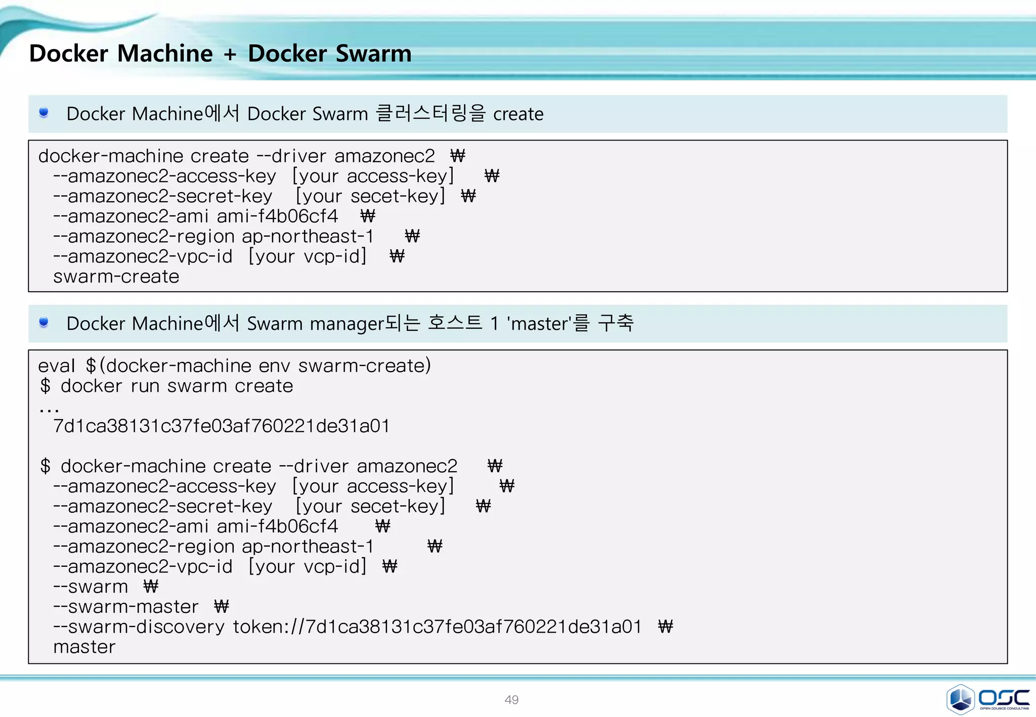 49
Docker Machine + Docker Swarm
Docker Machine에서 Docker Swarm 클러스터링을 create
docker-machine create --driver amazonec2 
--amazonec2-access-key [your access-key] 
--amazonec2-secret-key [your secet-key] 
--amazonec2-ami ami-f4b06cf4 
--amazonec2-region ap-northeast-1 
--amazonec2-vpc-id [your vcp-id] 
swarm-create
Docker Machine에서 Swarm manager되는 호스트 1 'master'를 구축
eval $(docker-machine env swarm-create)
$ docker run swarm create
...
7d1ca38131c37fe03af760221de31a01
$ docker-machine create --driver amazonec2 
--amazonec2-access-key [your access-key] 
--amazonec2-secret-key [your secet-key] 
--amazonec2-ami ami-f4b06cf4 
--amazonec2-region ap-northeast-1 
--amazonec2-vpc-id [your vcp-id] 
--swarm 
--swarm-master 
--swarm-discovery token://7d1ca38131c37fe03af760221de31a01 
master
 