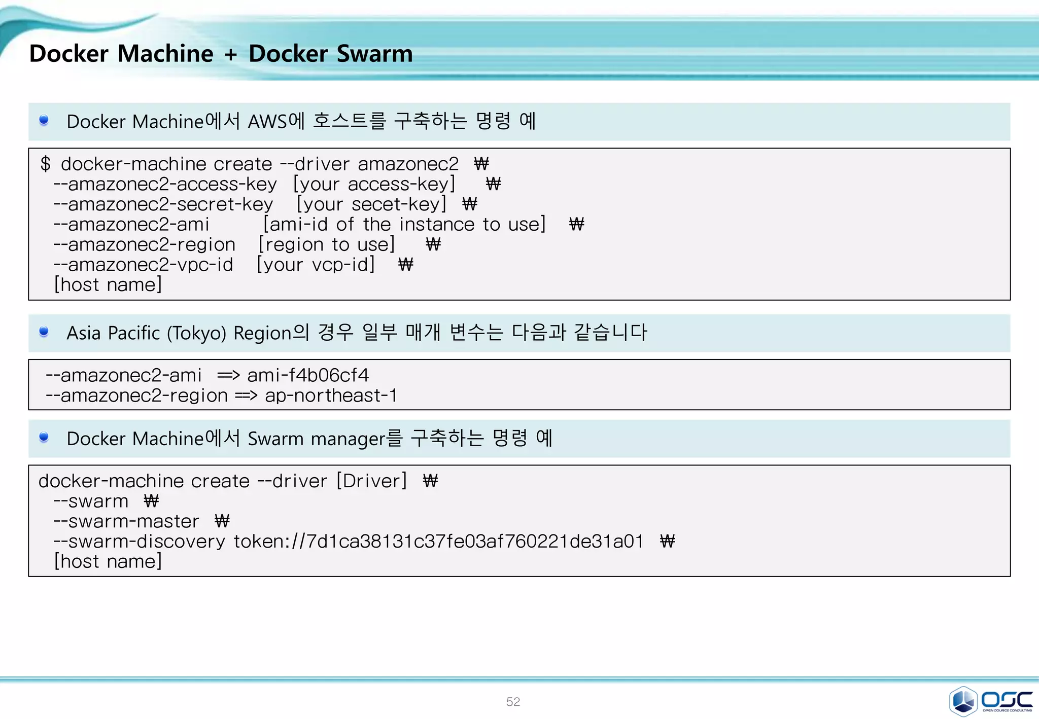 52
Docker Machine + Docker Swarm
Docker Machine에서 AWS에 호스트를 구축하는 명령 예
$ docker-machine create --driver amazonec2 
--amazonec2-access-key [your access-key] 
--amazonec2-secret-key [your secet-key] 
--amazonec2-ami [ami-id of the instance to use] 
--amazonec2-region [region to use] 
--amazonec2-vpc-id [your vcp-id] 
[host name]
Asia Pacific (Tokyo) Region의 경우 일부 매개 변수는 다음과 같습니다
--amazonec2-ami ==> ami-f4b06cf4
--amazonec2-region ==> ap-northeast-1
Docker Machine에서 Swarm manager를 구축하는 명령 예
docker-machine create --driver [Driver] 
--swarm 
--swarm-master 
--swarm-discovery token://7d1ca38131c37fe03af760221de31a01 
[host name]
 