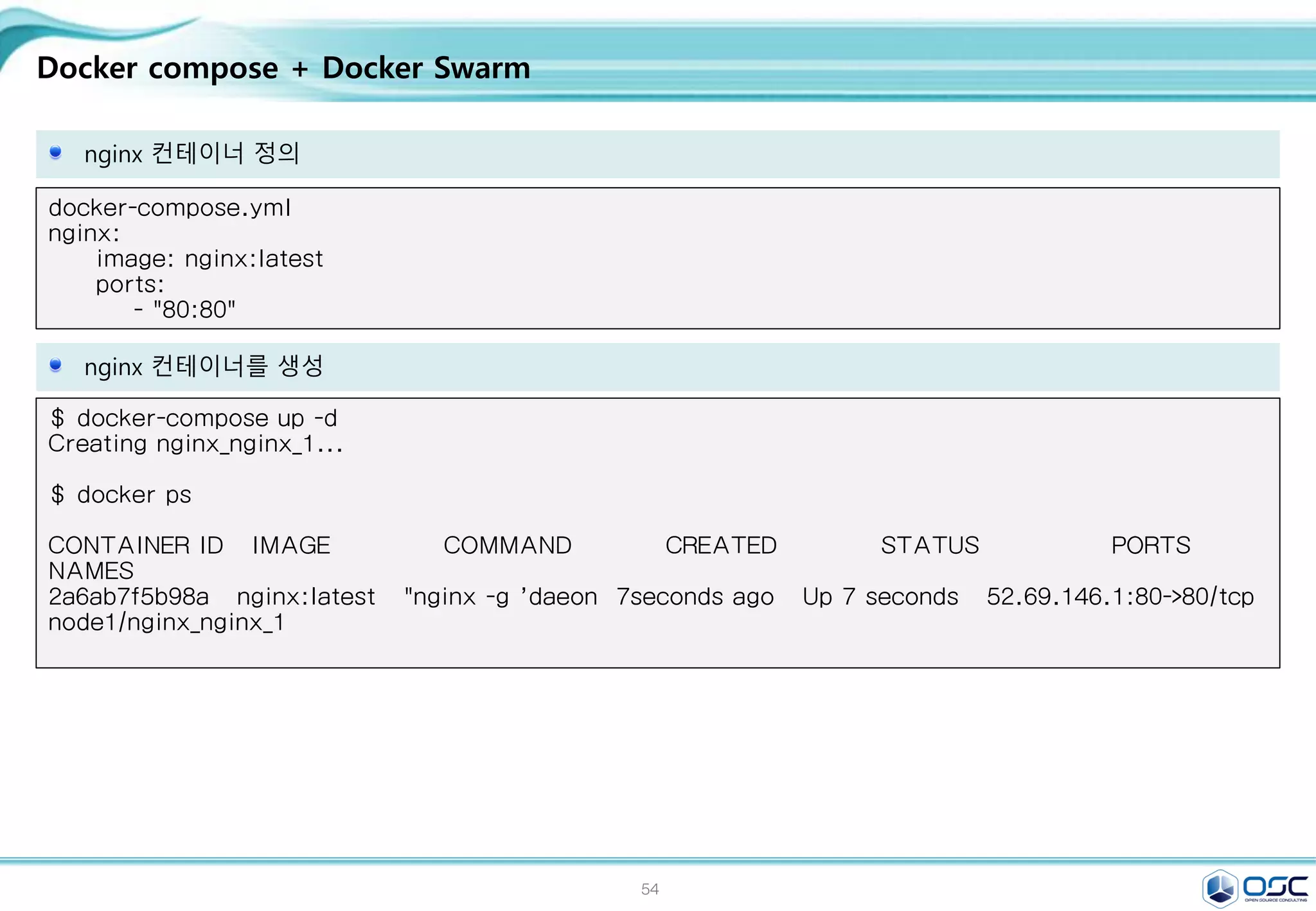 54
Docker compose + Docker Swarm
nginx 컨테이너 정의
docker-compose.yml
nginx:
image: nginx:latest
ports:
- "80:80"
nginx 컨테이너를 생성
$ docker-compose up -d
Creating nginx_nginx_1...
$ docker ps
CONTAINER ID IMAGE COMMAND CREATED STATUS PORTS
NAMES
2a6ab7f5b98a nginx:latest "nginx -g 'daeon 7seconds ago Up 7 seconds 52.69.146.1:80->80/tcp
node1/nginx_nginx_1
 