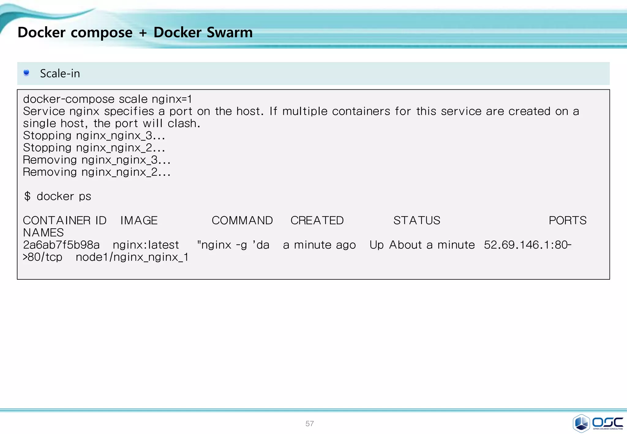 57
Docker compose + Docker Swarm
Scale-in
docker-compose scale nginx=1
Service nginx specifies a port on the host. If multiple containers for this service are created on a
single host, the port will clash.
Stopping nginx_nginx_3...
Stopping nginx_nginx_2...
Removing nginx_nginx_3...
Removing nginx_nginx_2...
$ docker ps
CONTAINER ID IMAGE COMMAND CREATED STATUS PORTS
NAMES
2a6ab7f5b98a nginx:latest "nginx -g 'da a minute ago Up About a minute 52.69.146.1:80-
>80/tcp node1/nginx_nginx_1
 