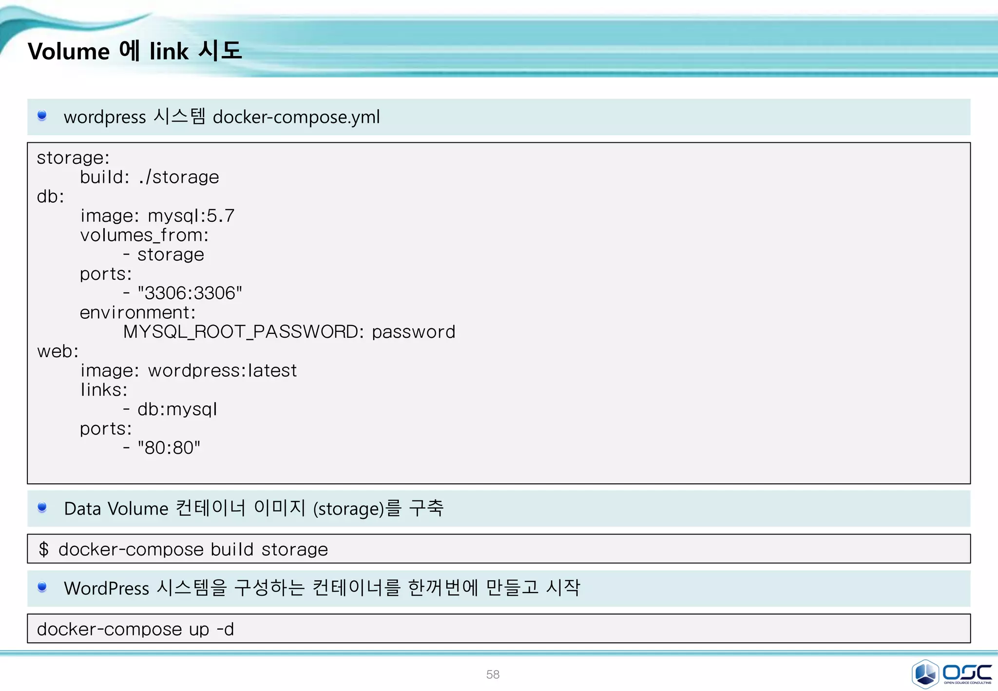 58
Volume 에 link 시도
wordpress 시스템 docker-compose.yml
storage:
build: ./storage
db:
image: mysql:5.7
volumes_from:
- storage
ports:
- "3306:3306"
environment:
MYSQL_ROOT_PASSWORD: password
web:
image: wordpress:latest
links:
- db:mysql
ports:
- "80:80"
Data Volume 컨테이너 이미지 (storage)를 구축
$ docker-compose build storage
WordPress 시스템을 구성하는 컨테이너를 한꺼번에 만들고 시작
docker-compose up -d
 