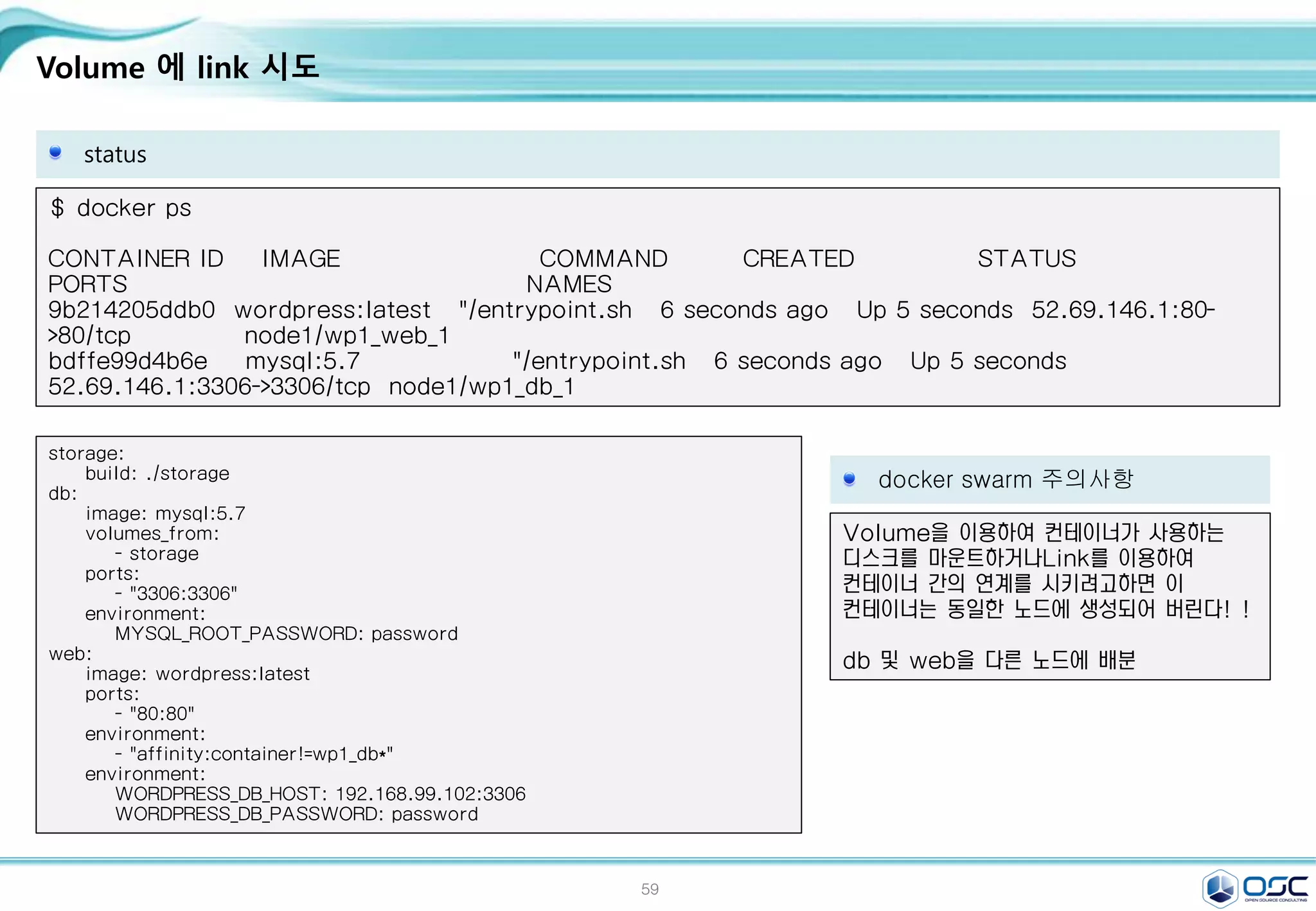 59
Volume 에 link 시도
status
$ docker ps
CONTAINER ID IMAGE COMMAND CREATED STATUS
PORTS NAMES
9b214205ddb0 wordpress:latest "/entrypoint.sh 6 seconds ago Up 5 seconds 52.69.146.1:80-
>80/tcp node1/wp1_web_1
bdffe99d4b6e mysql:5.7 "/entrypoint.sh 6 seconds ago Up 5 seconds
52.69.146.1:3306->3306/tcp node1/wp1_db_1
docker swarm 주의사항
Volume을 이용하여 컨테이너가 사용하는
디스크를 마운트하거나Link를 이용하여
컨테이너 간의 연계를 시키려고하면 이
컨테이너는 동일한 노드에 생성되어 버린다! !
db 및 web을 다른 노드에 배분
storage:
build: ./storage
db:
image: mysql:5.7
volumes_from:
- storage
ports:
- "3306:3306"
environment:
MYSQL_ROOT_PASSWORD: password
web:
image: wordpress:latest
ports:
- "80:80"
environment:
- "affinity:container!=wp1_db*"
environment:
WORDPRESS_DB_HOST: 192.168.99.102:3306
WORDPRESS_DB_PASSWORD: password
 