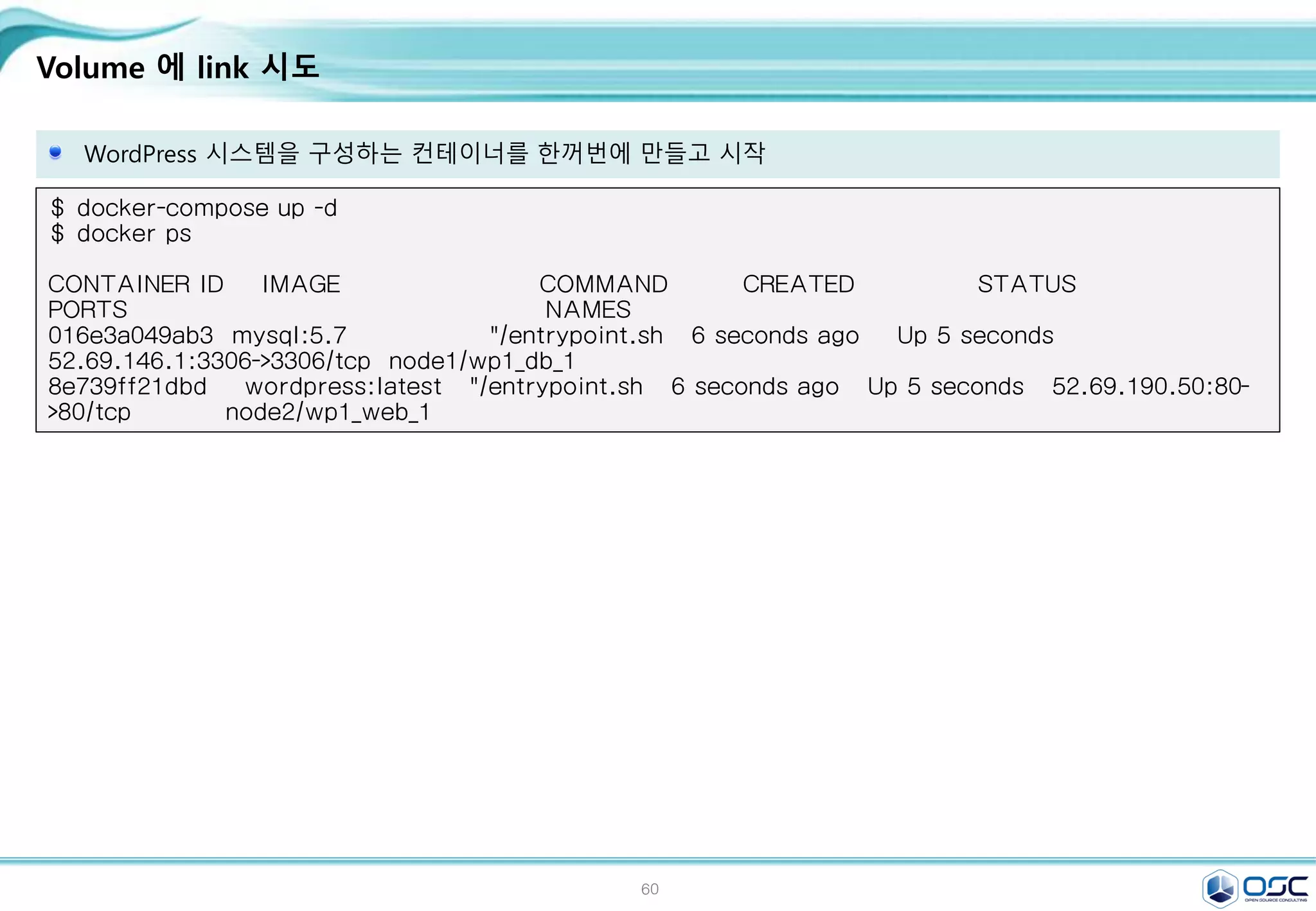 60
Volume 에 link 시도
WordPress 시스템을 구성하는 컨테이너를 한꺼번에 만들고 시작
$ docker-compose up -d
$ docker ps
CONTAINER ID IMAGE COMMAND CREATED STATUS
PORTS NAMES
016e3a049ab3 mysql:5.7 "/entrypoint.sh 6 seconds ago Up 5 seconds
52.69.146.1:3306->3306/tcp node1/wp1_db_1
8e739ff21dbd wordpress:latest "/entrypoint.sh 6 seconds ago Up 5 seconds 52.69.190.50:80-
>80/tcp node2/wp1_web_1
 