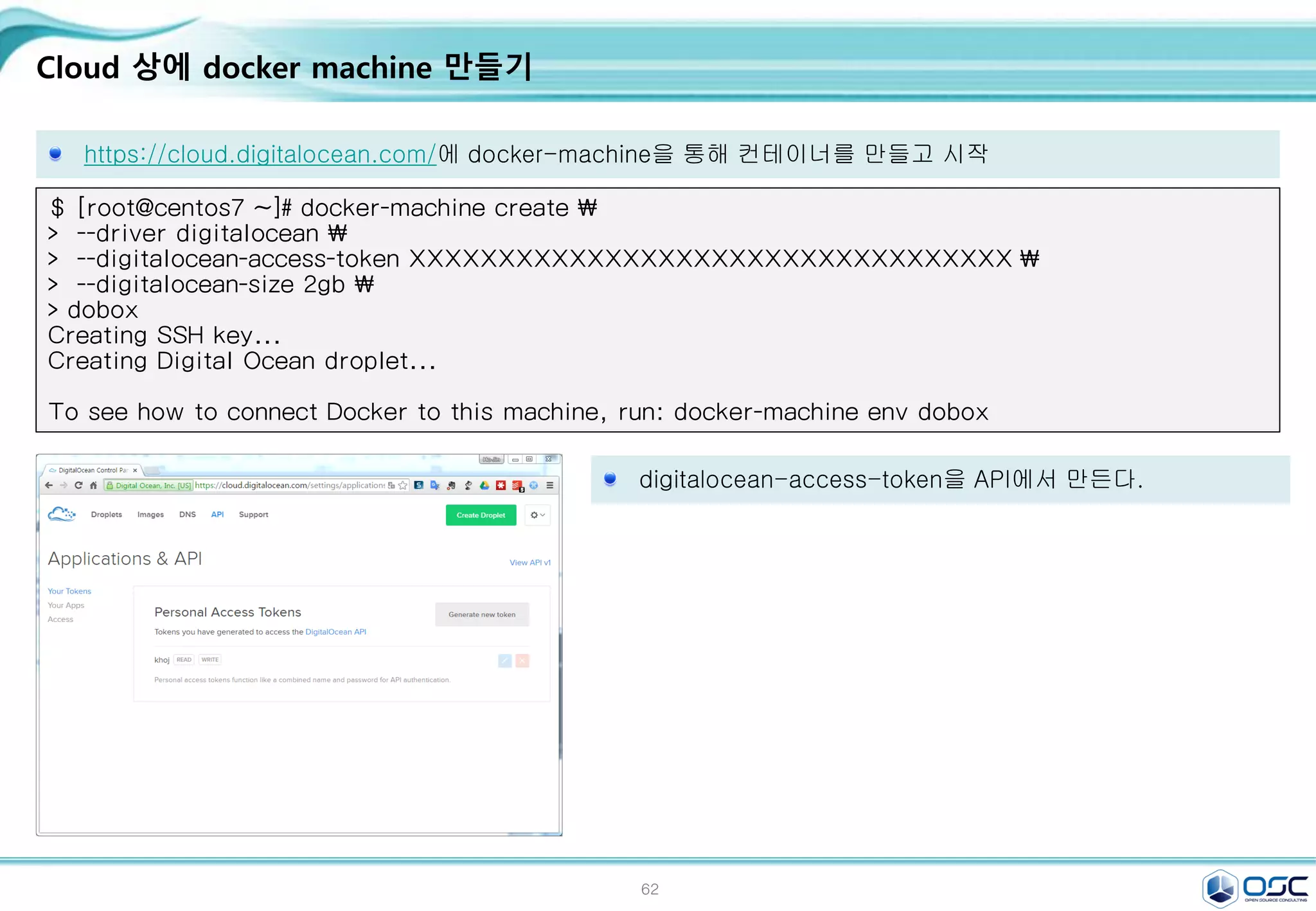 62
Cloud 상에 docker machine 만들기
https://cloud.digitalocean.com/에 docker-machine을 통해 컨테이너를 만들고 시작
$ [root@centos7 ~]# docker-machine create 
> --driver digitalocean 
> --digitalocean-access-token XXXXXXXXXXXXXXXXXXXXXXXXXXXXXXXXXX 
> --digitalocean-size 2gb 
> dobox
Creating SSH key...
Creating Digital Ocean droplet...
To see how to connect Docker to this machine, run: docker-machine env dobox
digitalocean-access-token을 API에서 만든다.
 