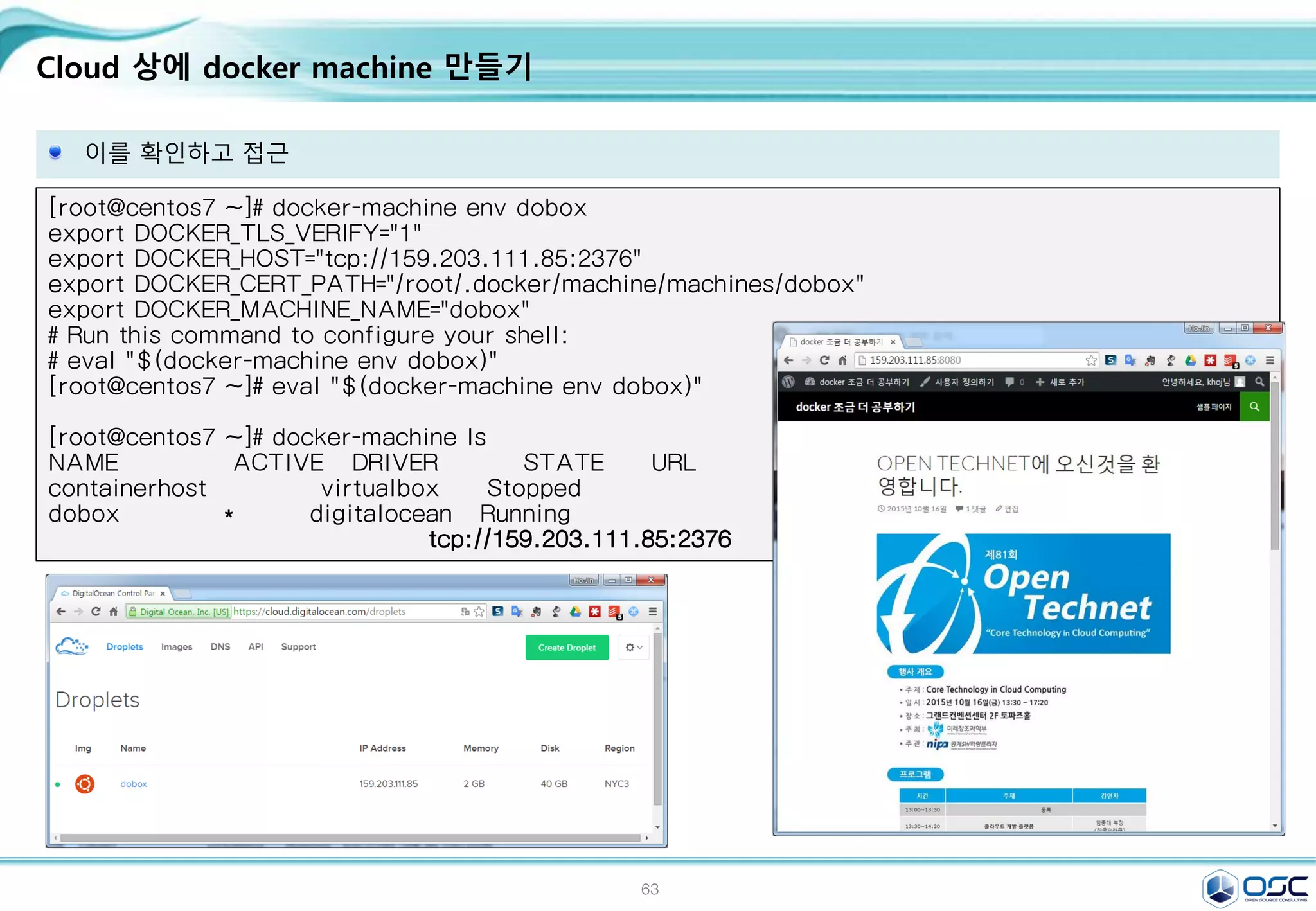 63
Cloud 상에 docker machine 만들기
이를 확인하고 접근
[root@centos7 ~]# docker-machine env dobox
export DOCKER_TLS_VERIFY="1"
export DOCKER_HOST="tcp://159.203.111.85:2376"
export DOCKER_CERT_PATH="/root/.docker/machine/machines/dobox"
export DOCKER_MACHINE_NAME="dobox"
# Run this command to configure your shell:
# eval "$(docker-machine env dobox)"
[root@centos7 ~]# eval "$(docker-machine env dobox)"
[root@centos7 ~]# docker-machine ls
NAME ACTIVE DRIVER STATE URL SWARM
containerhost virtualbox Stopped
dobox * digitalocean Running
tcp://159.203.111.85:2376
 