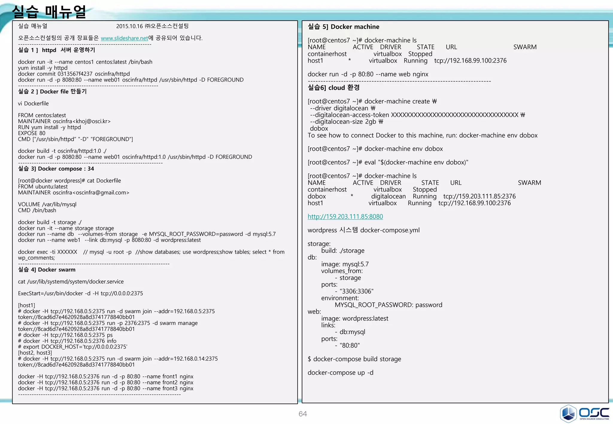 64
실습 매뉴얼
실습 매뉴얼 2015.10.16 ㈜오픈소스컨설팅
오픈소스컨설팅의 공개 장표들은 www.slideshare.net에 공유되어 있습니다.
-----------------------------------------------------------
실습 1 ] httpd 서버 운영하기
docker run -it --name centos1 centos:latest /bin/bash
yum install -y httpd
docker commit 0313567f4237 oscinfra/httpd
docker run -d -p 8080:80 --name web01 oscinfra/httpd /usr/sbin/httpd -D FOREGROUND
--------------------------------------------------------------
실습 2 ] Docker file 만들기
vi Dockerfile
FROM centos:latest
MAINTAINER oscinfra<khoj@osci.kr>
RUN yum install -y httpd
EXPOSE 80
CMD ["/usr/sbin/httpd“ "-D" "FOREGROUND"]
docker build -t oscinfra/httpd:1.0 ./
docker run -d -p 8080:80 --name web01 oscinfra/httpd:1.0 /usr/sbin/httpd -D FOREGROUND
----------------------------------------------------------------
실습 3] Docker compose : 34
[root@docker wordpress]# cat Dockerfile
FROM ubuntu:latest
MAINTAINER oscinfra<oscinfra@gmail.com>
VOLUME /var/lib/mysql
CMD /bin/bash
docker build -t storage ./
docker run -it --name storage storage
docker run --name db --volumes-from storage -e MYSQL_ROOT_PASSWORD=password -d mysql:5.7
docker run --name web1 --link db:mysql -p 8080:80 -d wordpress:latest
docker exec -ti XXXXXX // mysql -u root -p //show databases; use wordpress;show tables; select * from
wp_comments;
-------------------------------------------------------------------
실습 4] Docker swarm
cat /usr/lib/systemd/system/docker.service
ExecStart=/usr/bin/docker -d -H tcp://0.0.0.0:2375
[host1]
# docker -H tcp://192.168.0.5:2375 run -d swarm join --addr=192.168.0.5:2375
token://8cad6d7e4620928a8d3741778840bb01
# docker -H tcp://192.168.0.5:2375 run -p 2376:2375 -d swarm manage
token://8cad6d7e4620928a8d3741778840bb01
# docker -H tcp://192.168.0.5:2375 ps
# docker -H tcp://192.168.0.5:2376 info
# export DOCKER_HOST='tcp://0.0.0.0:2375'
[host2, host3]
# docker -H tcp://192.168.0.5:2375 run -d swarm join --addr=192.168.0.14:2375
token://8cad6d7e4620928a8d3741778840bb01
docker -H tcp://192.168.0.5:2376 run -d -p 80:80 --name front1 nginx
docker -H tcp://192.168.0.5:2376 run -d -p 80:80 --name front2 nginx
docker -H tcp://192.168.0.5:2376 run -d -p 80:80 --name front3 nginx
------------------------------------------------------------------------
실습 5] Docker machine
[root@centos7 ~]# docker-machine ls
NAME ACTIVE DRIVER STATE URL SWARM
containerhost virtualbox Stopped
host1 * virtualbox Running tcp://192.168.99.100:2376
docker run -d -p 80:80 --name web nginx
------------------------------------------------------------------------
실습6] cloud 환경
[root@centos7 ~]# docker-machine create 
--driver digitalocean 
--digitalocean-access-token XXXXXXXXXXXXXXXXXXXXXXXXXXXXXXXXXX 
--digitalocean-size 2gb 
dobox
To see how to connect Docker to this machine, run: docker-machine env dobox
[root@centos7 ~]# docker-machine env dobox
[root@centos7 ~]# eval "$(docker-machine env dobox)"
[root@centos7 ~]# docker-machine ls
NAME ACTIVE DRIVER STATE URL SWARM
containerhost virtualbox Stopped
dobox * digitalocean Running tcp://159.203.111.85:2376
host1 virtualbox Running tcp://192.168.99.100:2376
http://159.203.111.85:8080
wordpress 시스템 docker-compose.yml
storage:
build: ./storage
db:
image: mysql:5.7
volumes_from:
- storage
ports:
- "3306:3306"
environment:
MYSQL_ROOT_PASSWORD: password
web:
image: wordpress:latest
links:
- db:mysql
ports:
- "80:80"
$ docker-compose build storage
docker-compose up -d
 