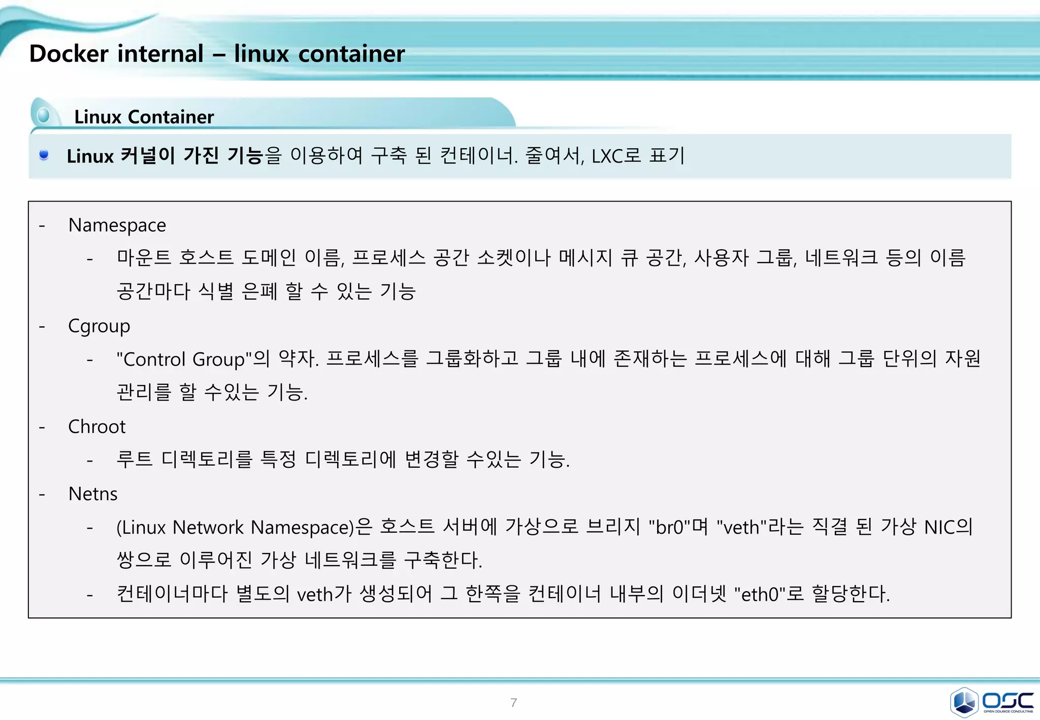 7
Docker internal – linux container
Linux Container
Linux 커널이 가진 기능을 이용하여 구축 된 컨테이너. 줄여서, LXC로 표기
- Namespace
- 마운트 호스트 도메인 이름, 프로세스 공간 소켓이나 메시지 큐 공간, 사용자 그룹, 네트워크 등의 이름
공간마다 식별 은폐 할 수 있는 기능
- Cgroup
- "Control Group"의 약자. 프로세스를 그룹화하고 그룹 내에 존재하는 프로세스에 대해 그룹 단위의 자원
관리를 할 수있는 기능.
- Chroot
- 루트 디렉토리를 특정 디렉토리에 변경할 수있는 기능.
- Netns
- (Linux Network Namespace)은 호스트 서버에 가상으로 브리지 "br0"며 "veth"라는 직결 된 가상 NIC의
쌍으로 이루어진 가상 네트워크를 구축한다.
- 컨테이너마다 별도의 veth가 생성되어 그 한쪽을 컨테이너 내부의 이더넷 "eth0"로 할당한다.
 