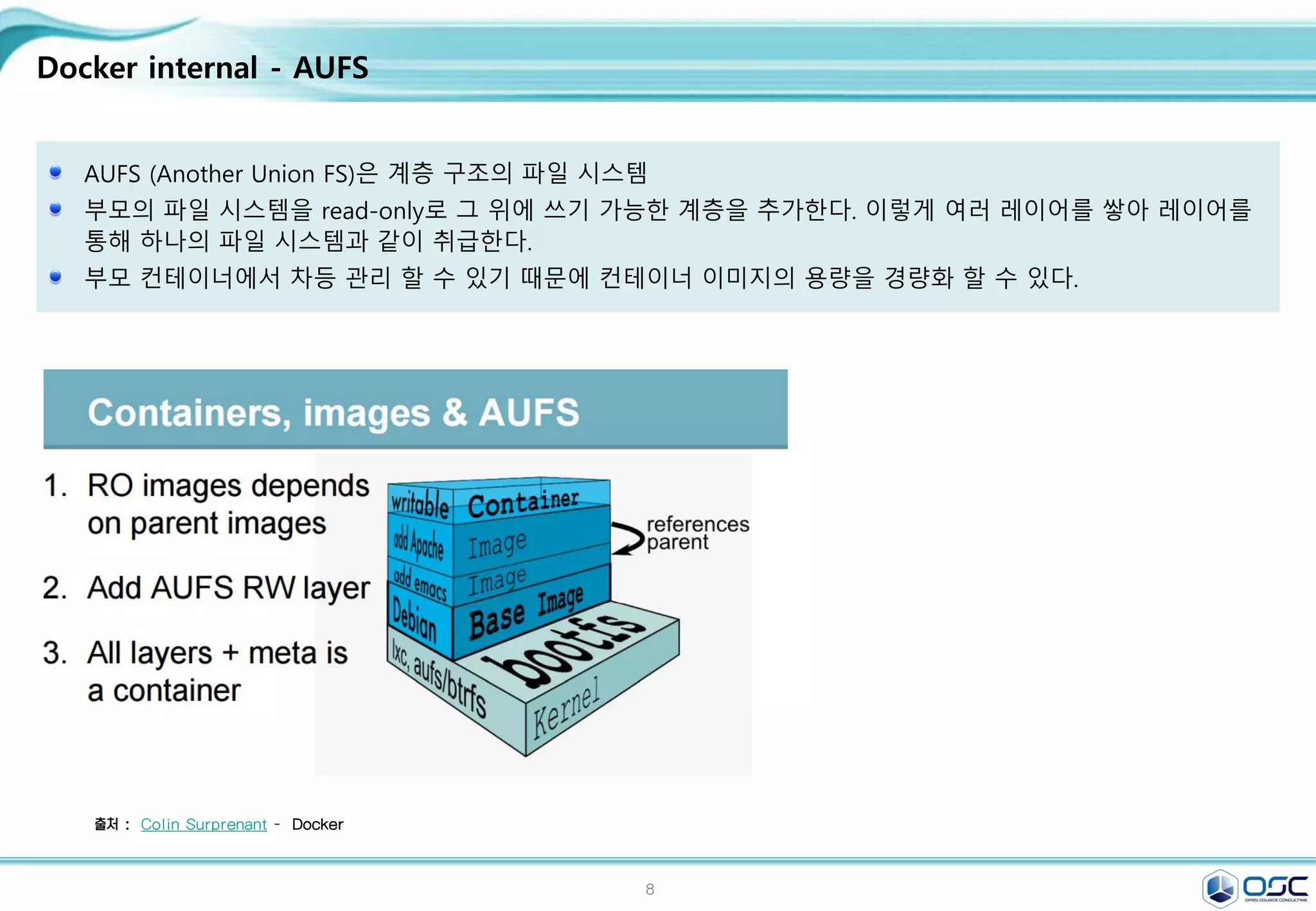 8
Docker internal - AUFS
AUFS (Another Union FS)은 계층 구조의 파일 시스템
부모의 파일 시스템을 read-only로 그 위에 쓰기 가능한 계층을 추가한다. 이렇게 여러 레이어를 쌓아 레이어를
통해 하나의 파일 시스템과 같이 취급한다.
부모 컨테이너에서 차등 관리 할 수 있기 때문에 컨테이너 이미지의 용량을 경량화 할 수 있다.
출처 : Colin Surprenant - Docker
 