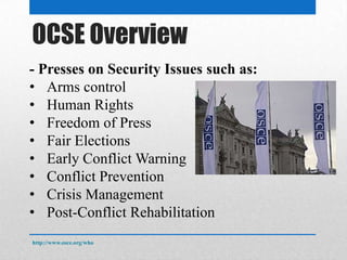 OSCE Overview
- Presses on Security Issues such as:
• Arms control
• Human Rights
• Freedom of Press
• Fair Elections
• Early Conflict Warning
• Conflict Prevention
• Crisis Management
• Post-Conflict Rehabilitation
http://www.osce.org/who
 
