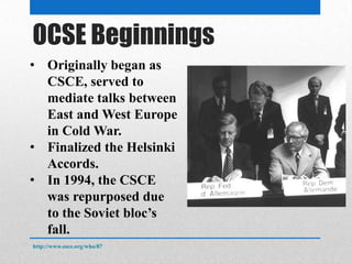 OSCE Beginnings
• Originally began as
CSCE, served to
mediate talks between
East and West Europe
in Cold War.
• Finalized the Helsinki
Accords.
• In 1994, the CSCE
was repurposed due
to the Soviet bloc’s
fall.
http://www.osce.org/who/87
 