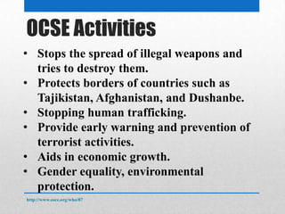 OSCE Activities
http://www.osce.org/who/87
• Stops the spread of illegal weapons and
tries to destroy them.
• Protects borders of countries such as
Tajikistan, Afghanistan, and Dushanbe.
• Stopping human trafficking.
• Provide early warning and prevention of
terrorist activities.
• Aids in economic growth.
• Gender equality, environmental
protection.
 