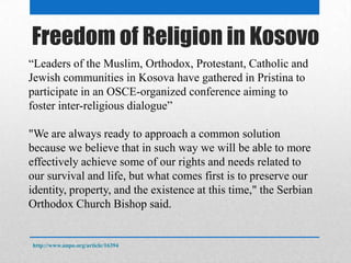 Freedom of Religion in Kosovo
http://www.unpo.org/article/16394
“Leaders of the Muslim, Orthodox, Protestant, Catholic and
Jewish communities in Kosova have gathered in Pristina to
participate in an OSCE-organized conference aiming to
foster inter-religious dialogue”
"We are always ready to approach a common solution
because we believe that in such way we will be able to more
effectively achieve some of our rights and needs related to
our survival and life, but what comes first is to preserve our
identity, property, and the existence at this time," the Serbian
Orthodox Church Bishop said.
 