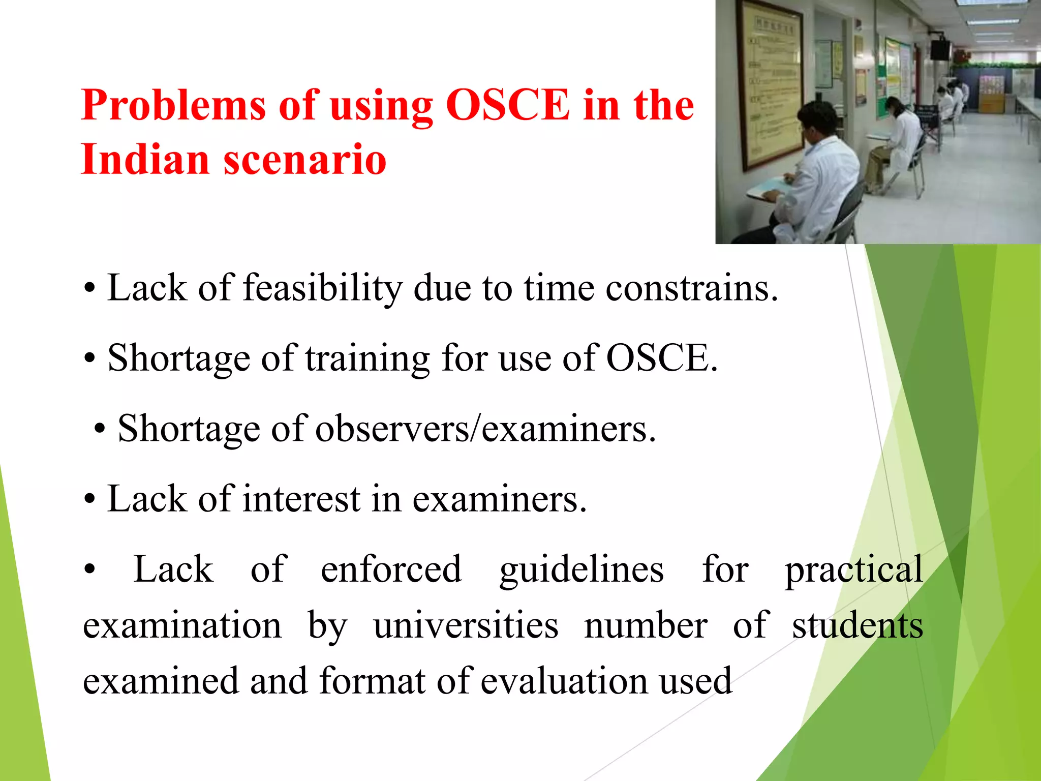 Problems of using OSCE in the
Indian scenario
• Lack of feasibility due to time constrains.
• Shortage of training for use of OSCE.
• Shortage of observers/examiners.
• Lack of interest in examiners.
• Lack of enforced guidelines for practical
examination by universities number of students
examined and format of evaluation used
 