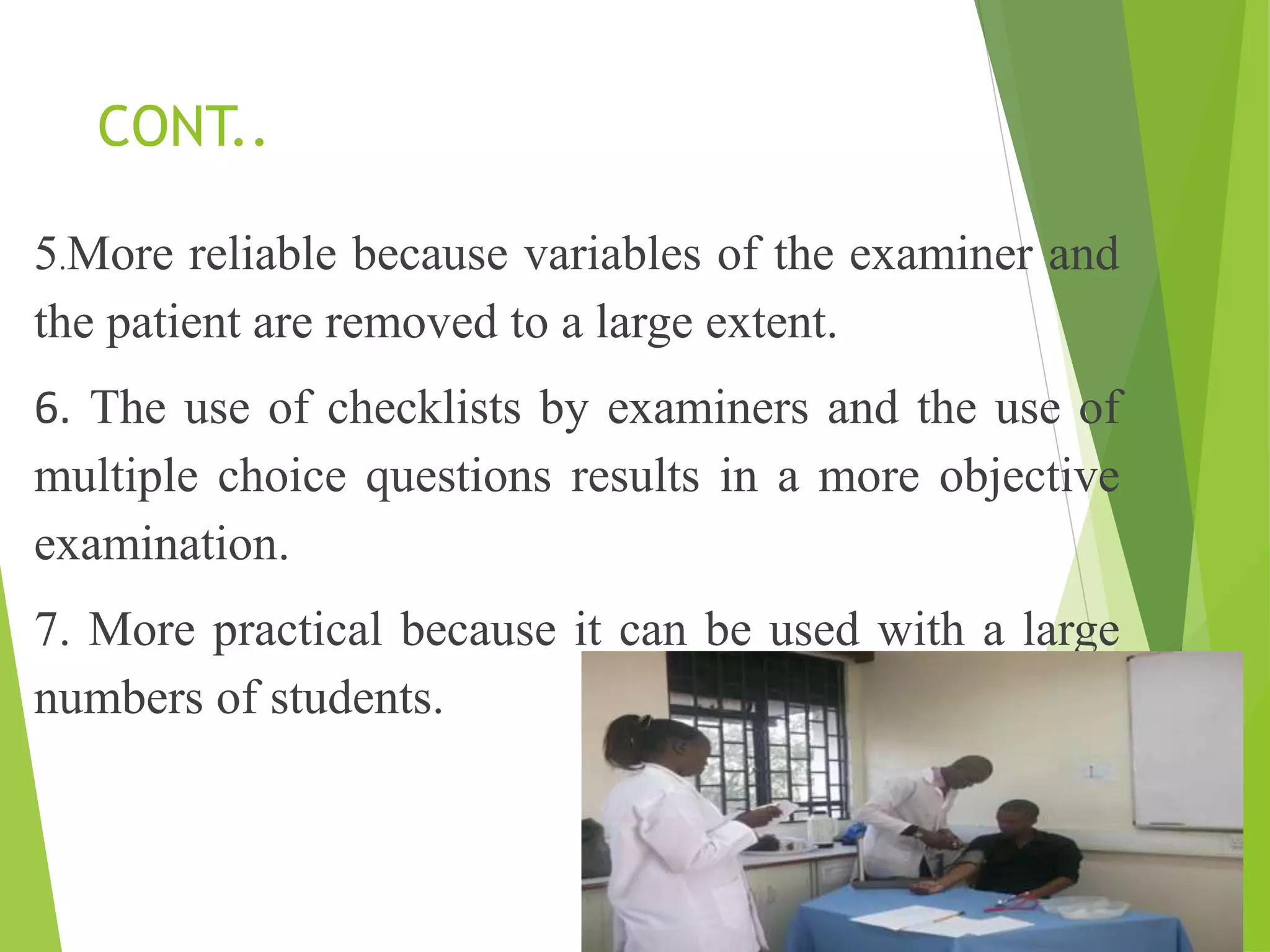 CONT..
5.More reliable because variables of the examiner and
the patient are removed to a large extent.
6. The use of checklists by examiners and the use of
multiple choice questions results in a more objective
examination.
7. More practical because it can be used with a large
numbers of students.
 