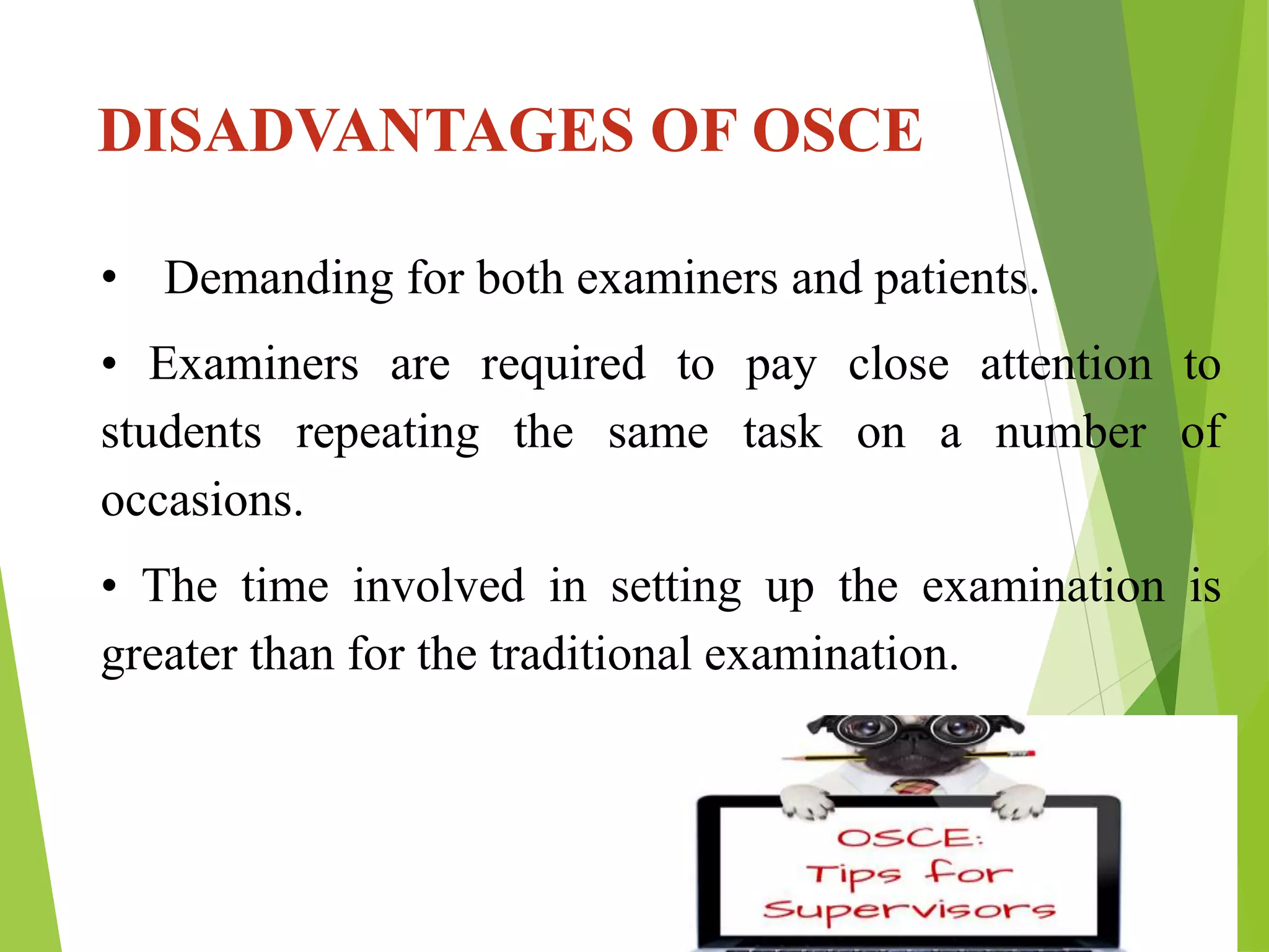 DISADVANTAGES OF OSCE
• Demanding for both examiners and patients.
• Examiners are required to pay close attention to
students repeating the same task on a number of
occasions.
• The time involved in setting up the examination is
greater than for the traditional examination.
 
