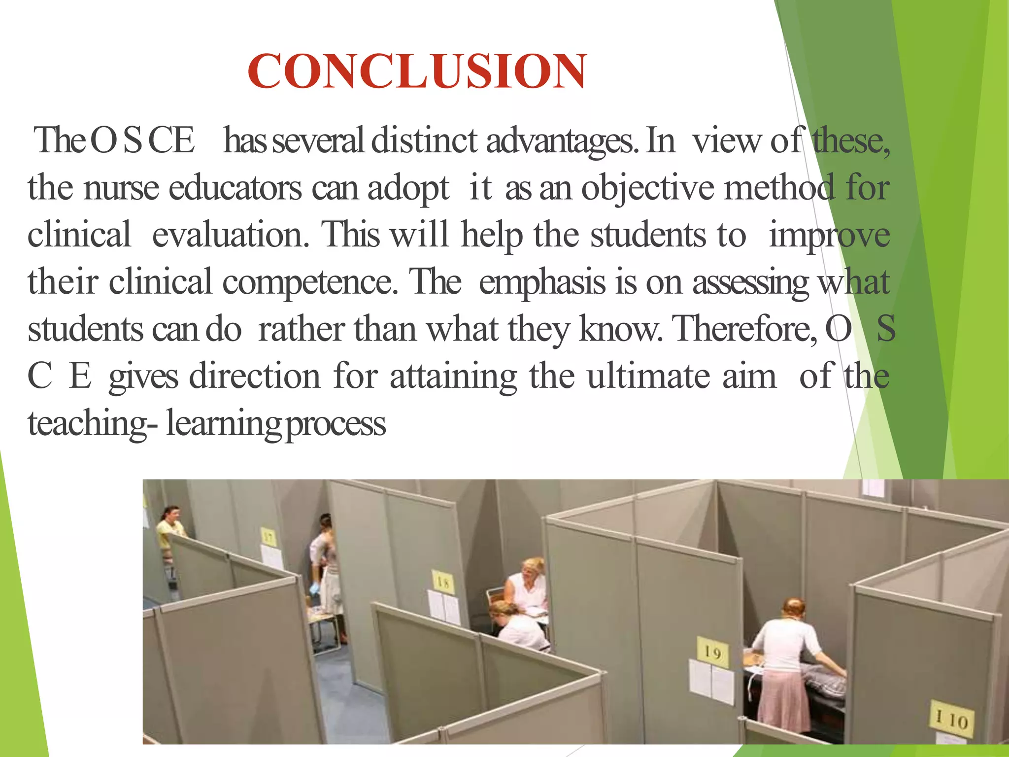 CONCLUSION
TheOSCE hasseveraldistinct advantages.In view of these,
the nurse educators can adopt it asan objective method for
clinical evaluation. This will help the students to improve
their clinical competence. The emphasis is on assessing what
students cando rather than what they know.Therefore, O S
C E gives direction for attaining the ultimate aim of the
teaching- learningprocess
 