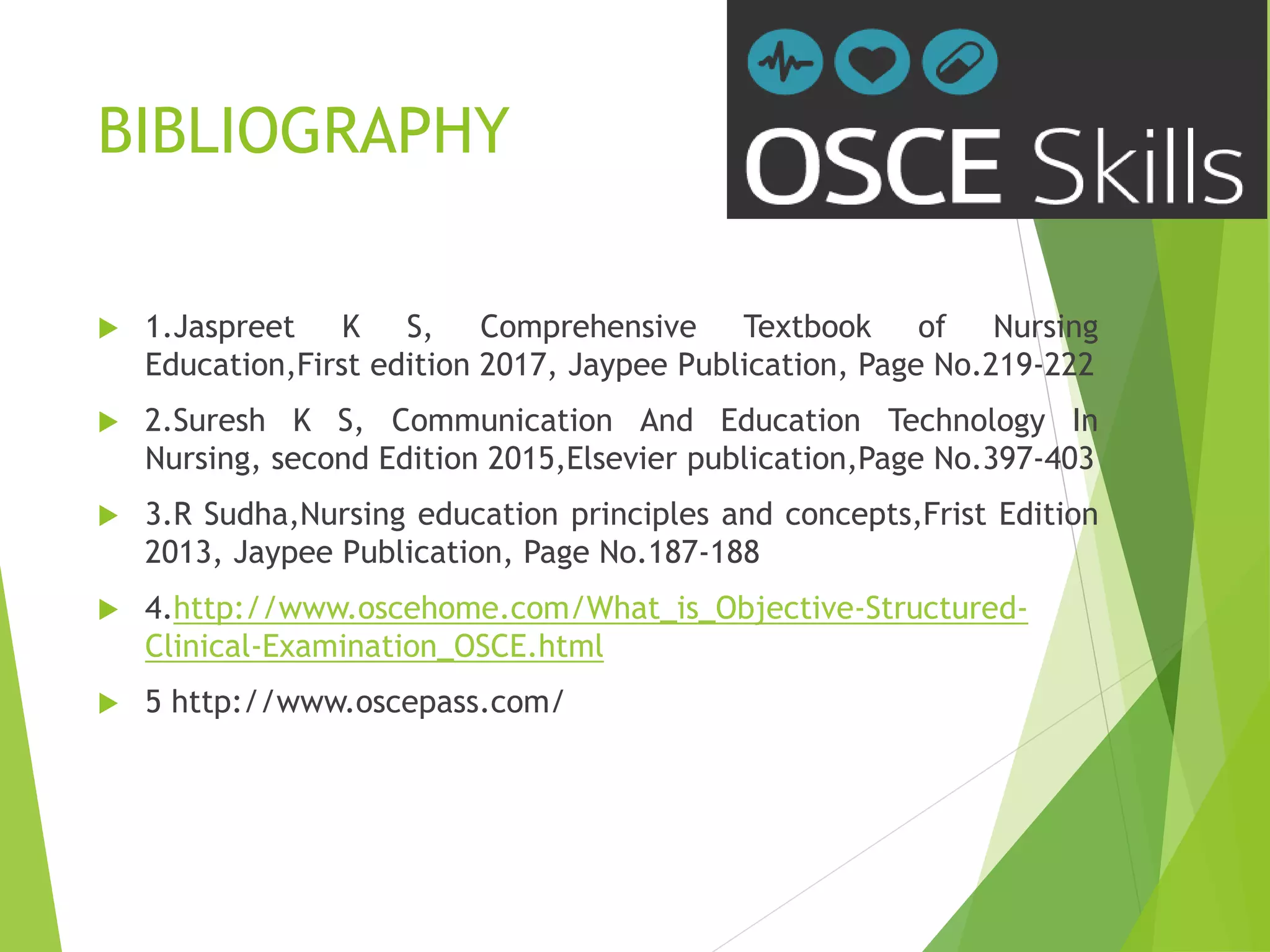 BIBLIOGRAPHY
 1.Jaspreet K S, Comprehensive Textbook of Nursing
Education,First edition 2017, Jaypee Publication, Page No.219-222
 2.Suresh K S, Communication And Education Technology In
Nursing, second Edition 2015,Elsevier publication,Page No.397-403
 3.R Sudha,Nursing education principles and concepts,Frist Edition
2013, Jaypee Publication, Page No.187-188
 4.http://www.oscehome.com/What_is_Objective-Structured-
Clinical-Examination_OSCE.html
 5 http://www.oscepass.com/
 