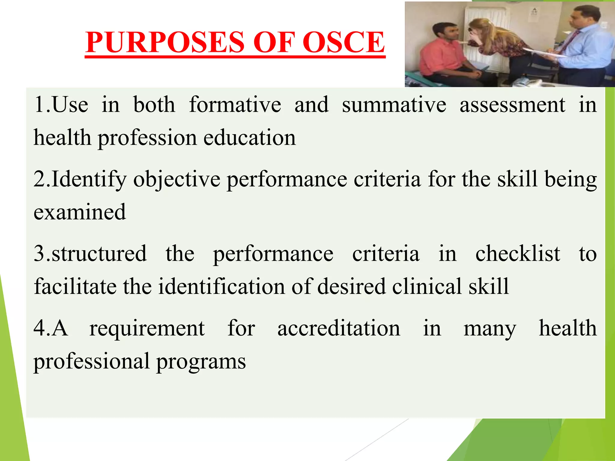 PURPOSES OF OSCE
1.Use in both formative and summative assessment in
health profession education
2.Identify objective performance criteria for the skill being
examined
3.structured the performance criteria in checklist to
facilitate the identification of desired clinical skill
4.A requirement for accreditation in many health
professional programs
 