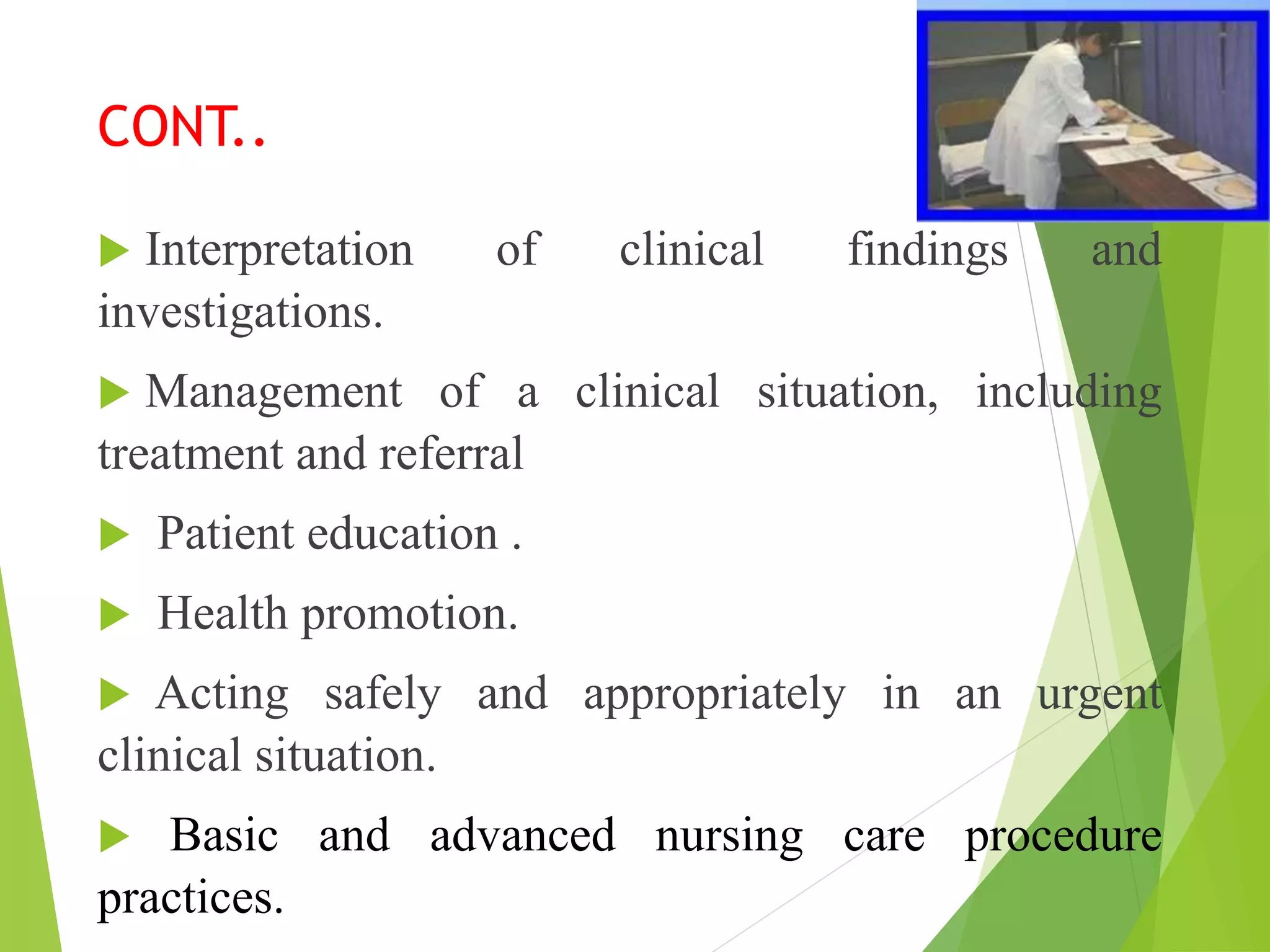 CONT..
 Interpretation of clinical findings and
investigations.
 Management of a clinical situation, including
treatment and referral
 Patient education .
 Health promotion.
 Acting safely and appropriately in an urgent
clinical situation.
 Basic and advanced nursing care procedure
practices.
 