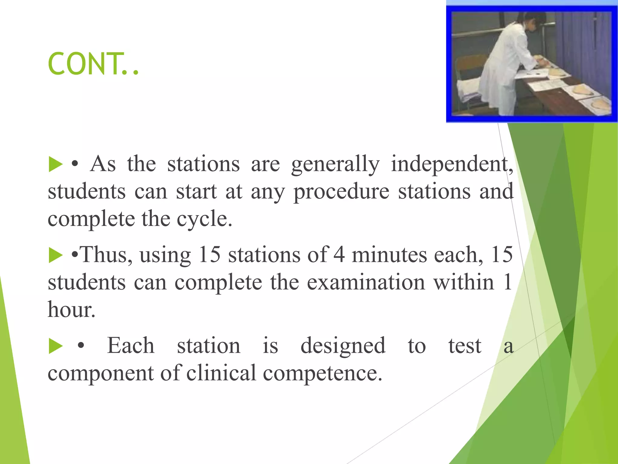 CONT..
 • As the stations are generally independent,
students can start at any procedure stations and
complete the cycle.
 •Thus, using 15 stations of 4 minutes each, 15
students can complete the examination within 1
hour.
 • Each station is designed to test a
component of clinical competence.
 