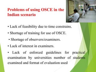 Problems of using OSCE in the
Indian scenario
• Lack of feasibility due to time constrains.
• Shortage of training for use of OSCE.
• Shortage of observers/examiners.
• Lack of interest in examiners.
• Lack of enforced guidelines for practical
examination by universities number of students
examined and format of evaluation used
 