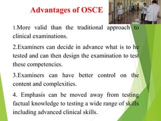 Advantages of OSCE
1.More valid than the traditional approach to
clinical examinations.
2.Examiners can decide in advance what is to he
tested and can then design the examination to test
these competencies.
3.Examiners can have better control on the
content and complexities.
4. Emphasis can be moved away from testing
factual knowledge to testing a wide range of skills
including advanced clinical skills.
 