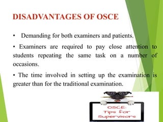 DISADVANTAGES OF OSCE
• Demanding for both examiners and patients.
• Examiners are required to pay close attention to
students repeating the same task on a number of
occasions.
• The time involved in setting up the examination is
greater than for the traditional examination.
 