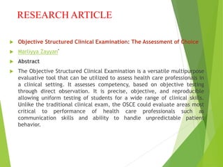 RESEARCH ARTICLE
 Objective Structured Clinical Examination: The Assessment of Choice
 Marliyya Zayyan*
 Abstract
 The Objective Structured Clinical Examination is a versatile multipurpose
evaluative tool that can be utilized to assess health care professionals in
a clinical setting. It assesses competency, based on objective testing
through direct observation. It is precise, objective, and reproducible
allowing uniform testing of students for a wide range of clinical skills.
Unlike the traditional clinical exam, the OSCE could evaluate areas most
critical to performance of health care professionals such as
communication skills and ability to handle unpredictable patient
behavior.
 