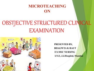 MICROTEACHING
ON
OBSTJECTIVE STRUCTURED CLINICAL
EXAMINATION
 PRESENTED BY,
 BHAGWTA K RAUT
 F.Y.MSC NURSING
 I.N.E, J.J.Hospital, Mumbai
 