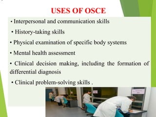 USES OF OSCE
• Interpersonal and communication skills
• History-taking skills
• Physical examination of specific body systems
• Mental health assessment
• Clinical decision making, including the formation of
differential diagnosis
• Clinical problem-solving skills .
•
 