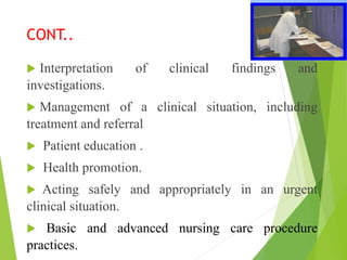 CONT..
 Interpretation of clinical findings and
investigations.
 Management of a clinical situation, including
treatment and referral
 Patient education .
 Health promotion.
 Acting safely and appropriately in an urgent
clinical situation.
 Basic and advanced nursing care procedure
practices.
 