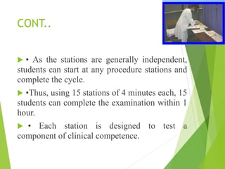 CONT..
 • As the stations are generally independent,
students can start at any procedure stations and
complete the cycle.
 •Thus, using 15 stations of 4 minutes each, 15
students can complete the examination within 1
hour.
 • Each station is designed to test a
component of clinical competence.
 