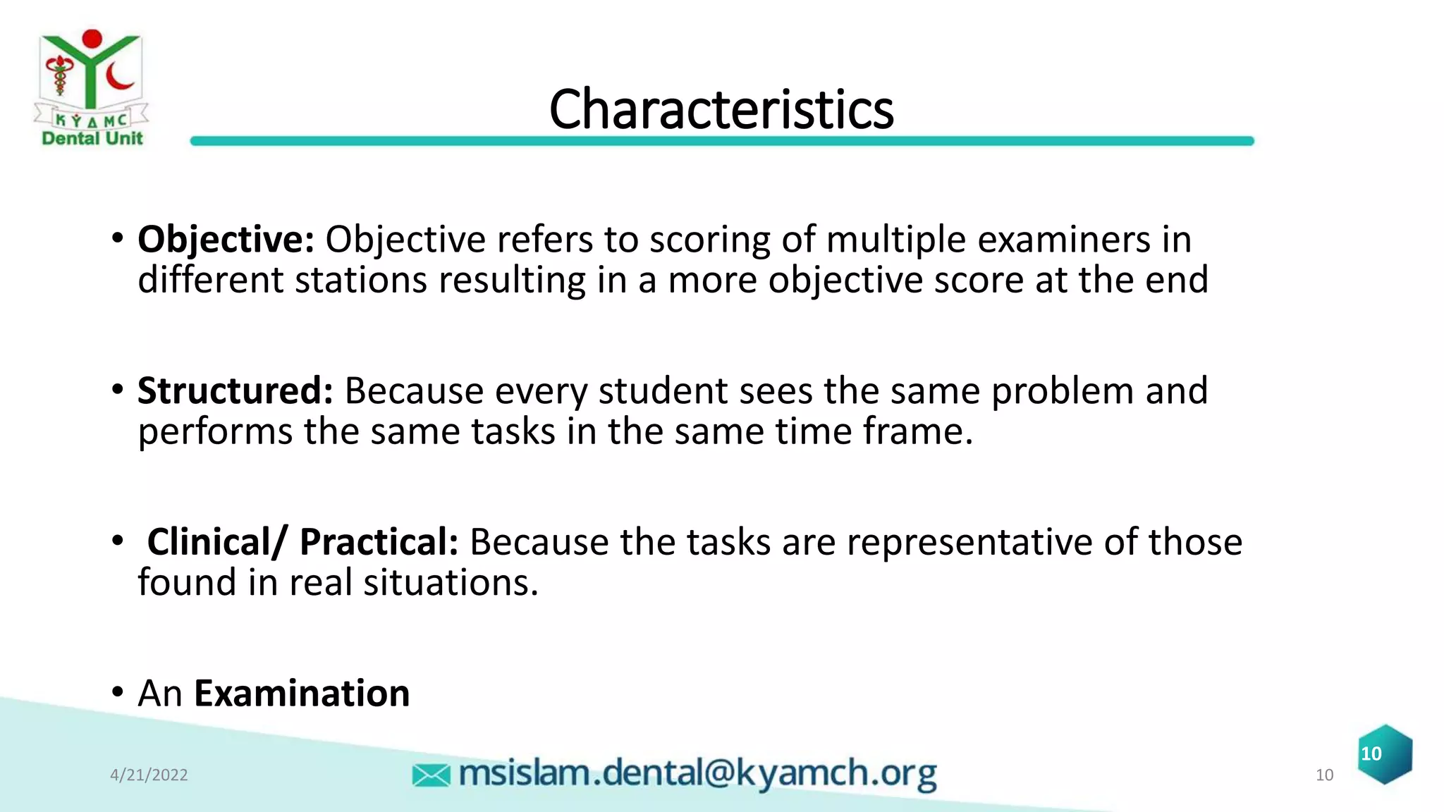 Characteristics
• Objective: Objective refers to scoring of multiple examiners in
different stations resulting in a more objective score at the end
• Structured: Because every student sees the same problem and
performs the same tasks in the same time frame.
• Clinical/ Practical: Because the tasks are representative of those
found in real situations.
• An Examination
4/21/2022 10
10
 