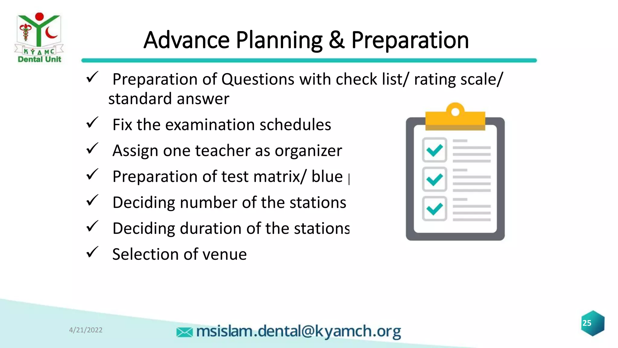 Advance Planning & Preparation
 Preparation of Questions with check list/ rating scale/
standard answer
 Fix the examination schedules
 Assign one teacher as organizer
 Preparation of test matrix/ blue print
 Deciding number of the stations
 Deciding duration of the stations
 Selection of venue
4/21/2022
25
 