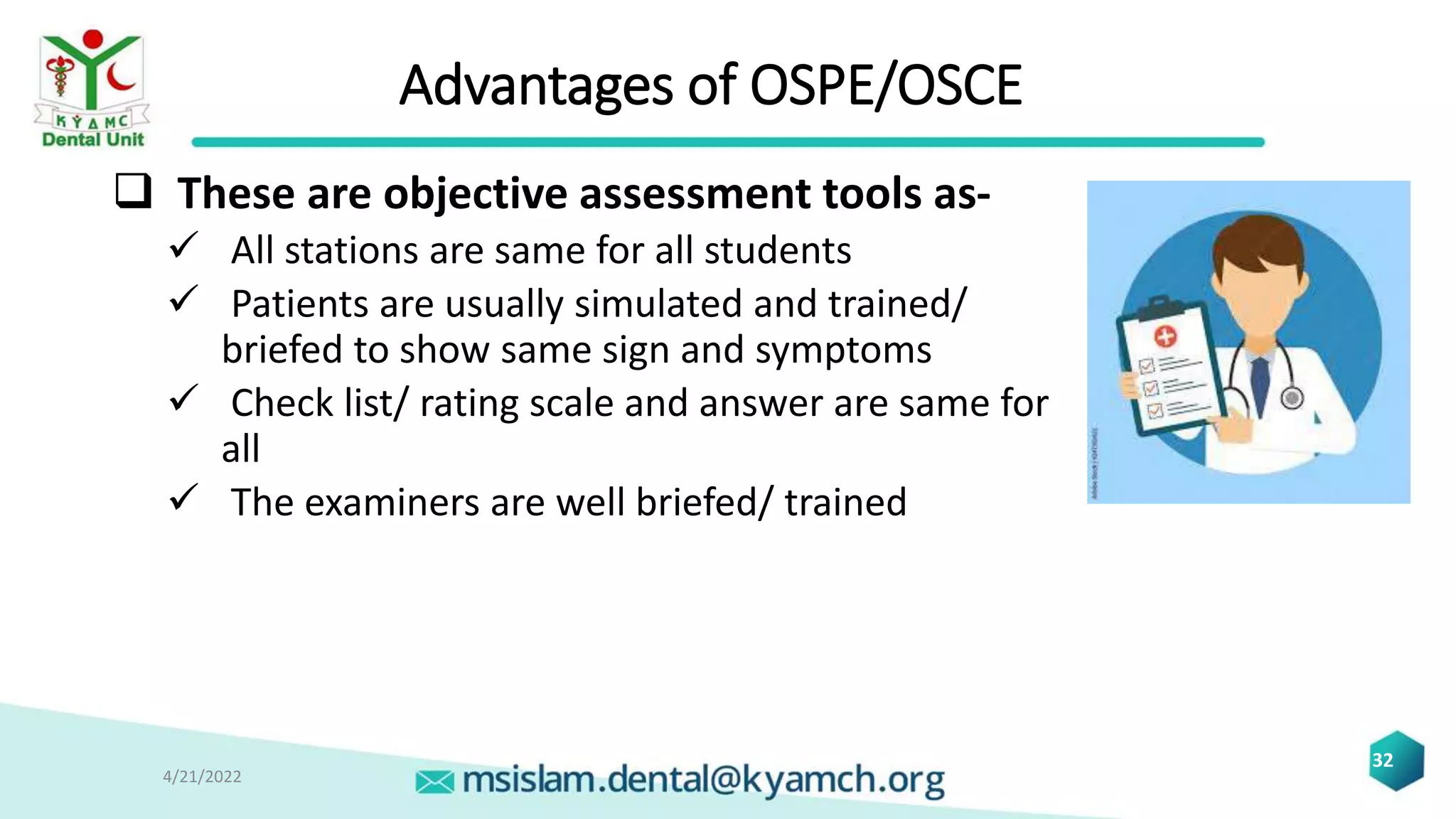 Advantages of OSPE/OSCE
 These are objective assessment tools as-
 All stations are same for all students
 Patients are usually simulated and trained/
briefed to show same sign and symptoms
 Check list/ rating scale and answer are same for
all
 The examiners are well briefed/ trained
4/21/2022
32
 